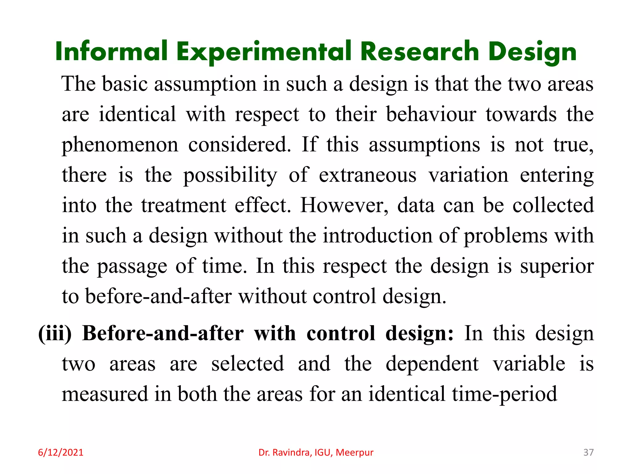 Informal Experimental Research Design
The basic assumption in such a design is that the two areas
are identical with respect to their behaviour towards the
phenomenon considered. If this assumptions is not true,
there is the possibility of extraneous variation entering
into the treatment effect. However, data can be collected
in such a design without the introduction of problems with
the passage of time. In this respect the design is superior
to before-and-after without control design.
(iii) Before-and-after with control design: In this design
two areas are selected and the dependent variable is
measured in both the areas for an identical time-period
6/12/2021 Dr. Ravindra, IGU, Meerpur 37
 