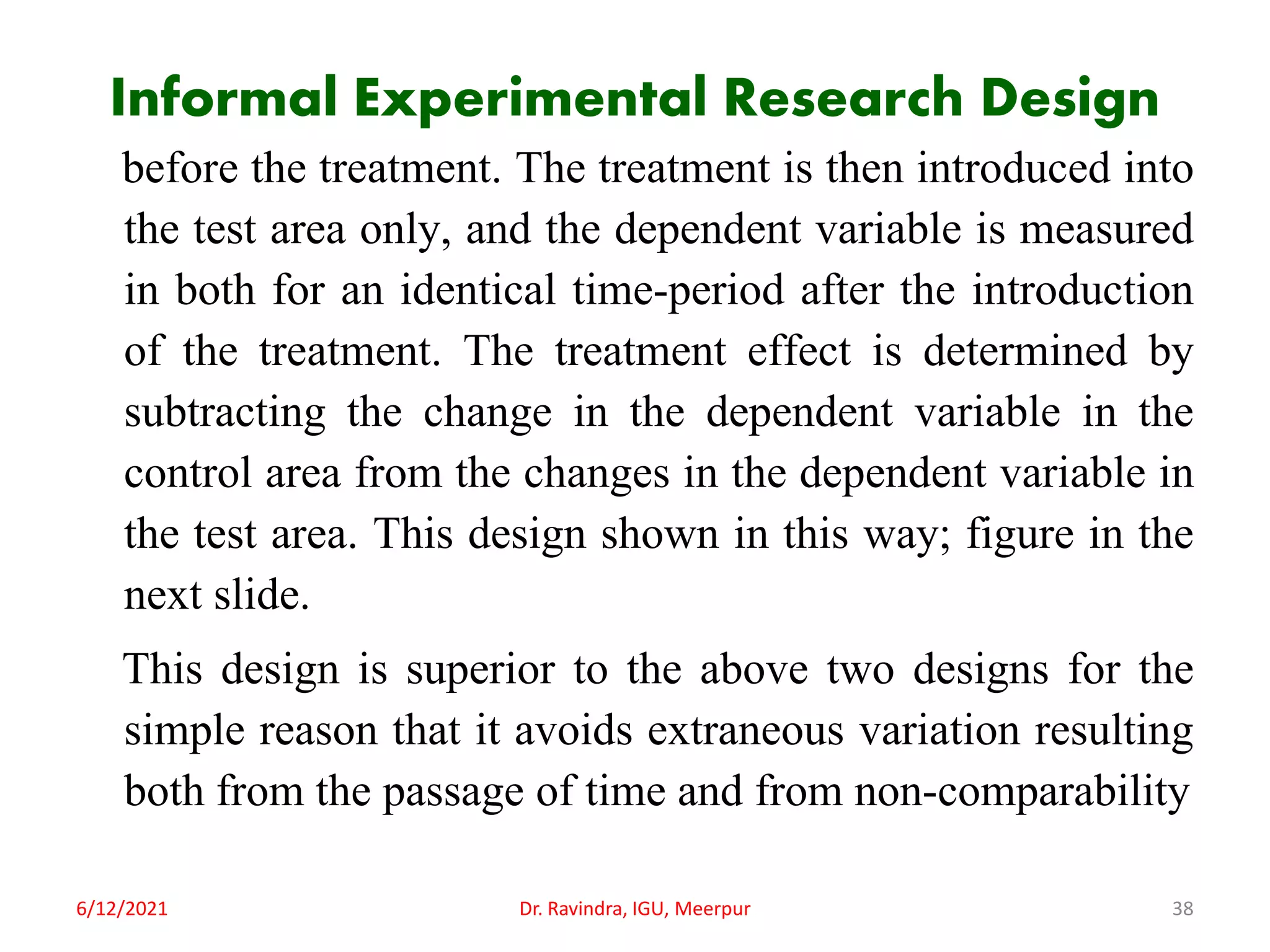 Informal Experimental Research Design
before the treatment. The treatment is then introduced into
the test area only, and the dependent variable is measured
in both for an identical time-period after the introduction
of the treatment. The treatment effect is determined by
subtracting the change in the dependent variable in the
control area from the changes in the dependent variable in
the test area. This design shown in this way; figure in the
next slide.
This design is superior to the above two designs for the
simple reason that it avoids extraneous variation resulting
both from the passage of time and from non-comparability
6/12/2021 Dr. Ravindra, IGU, Meerpur 38
 