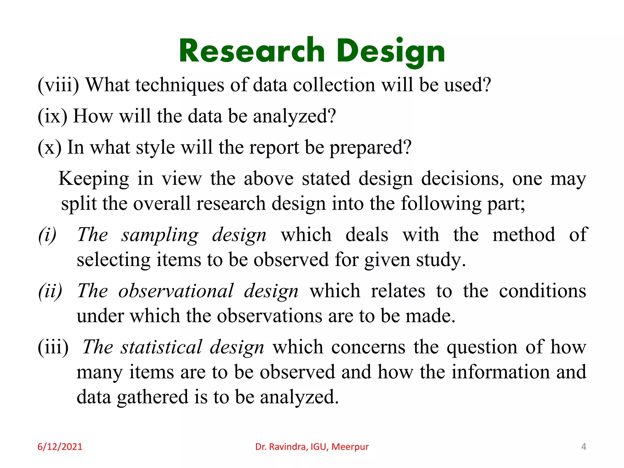 Research Design
(viii) What techniques of data collection will be used?
(ix) How will the data be analyzed?
(x) In what style will the report be prepared?
Keeping in view the above stated design decisions, one may
split the overall research design into the following part;
(i) The sampling design which deals with the method of
selecting items to be observed for given study.
(ii) The observational design which relates to the conditions
under which the observations are to be made.
(iii) The statistical design which concerns the question of how
many items are to be observed and how the information and
data gathered is to be analyzed.
6/12/2021 Dr. Ravindra, IGU, Meerpur 4
 