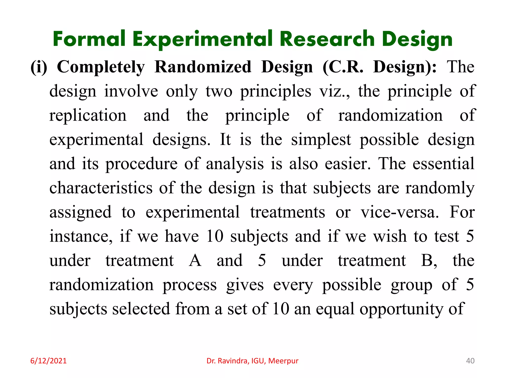 Formal Experimental Research Design
(i) Completely Randomized Design (C.R. Design): The
design involve only two principles viz., the principle of
replication and the principle of randomization of
experimental designs. It is the simplest possible design
and its procedure of analysis is also easier. The essential
characteristics of the design is that subjects are randomly
assigned to experimental treatments or vice-versa. For
instance, if we have 10 subjects and if we wish to test 5
under treatment A and 5 under treatment B, the
randomization process gives every possible group of 5
subjects selected from a set of 10 an equal opportunity of
6/12/2021 Dr. Ravindra, IGU, Meerpur 40
 