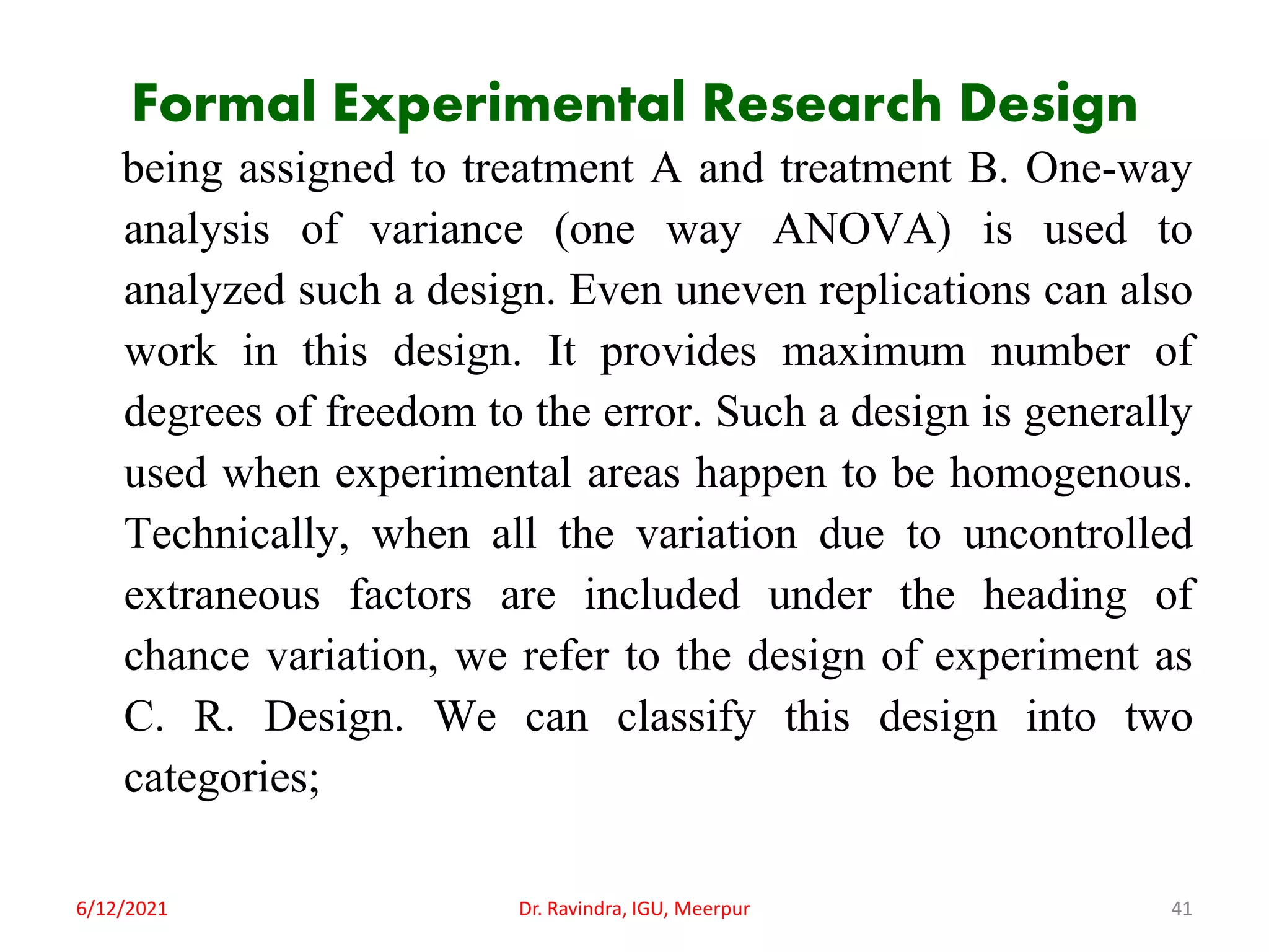 Formal Experimental Research Design
being assigned to treatment A and treatment B. One-way
analysis of variance (one way ANOVA) is used to
analyzed such a design. Even uneven replications can also
work in this design. It provides maximum number of
degrees of freedom to the error. Such a design is generally
used when experimental areas happen to be homogenous.
Technically, when all the variation due to uncontrolled
extraneous factors are included under the heading of
chance variation, we refer to the design of experiment as
C. R. Design. We can classify this design into two
categories;
6/12/2021 Dr. Ravindra, IGU, Meerpur 41
 