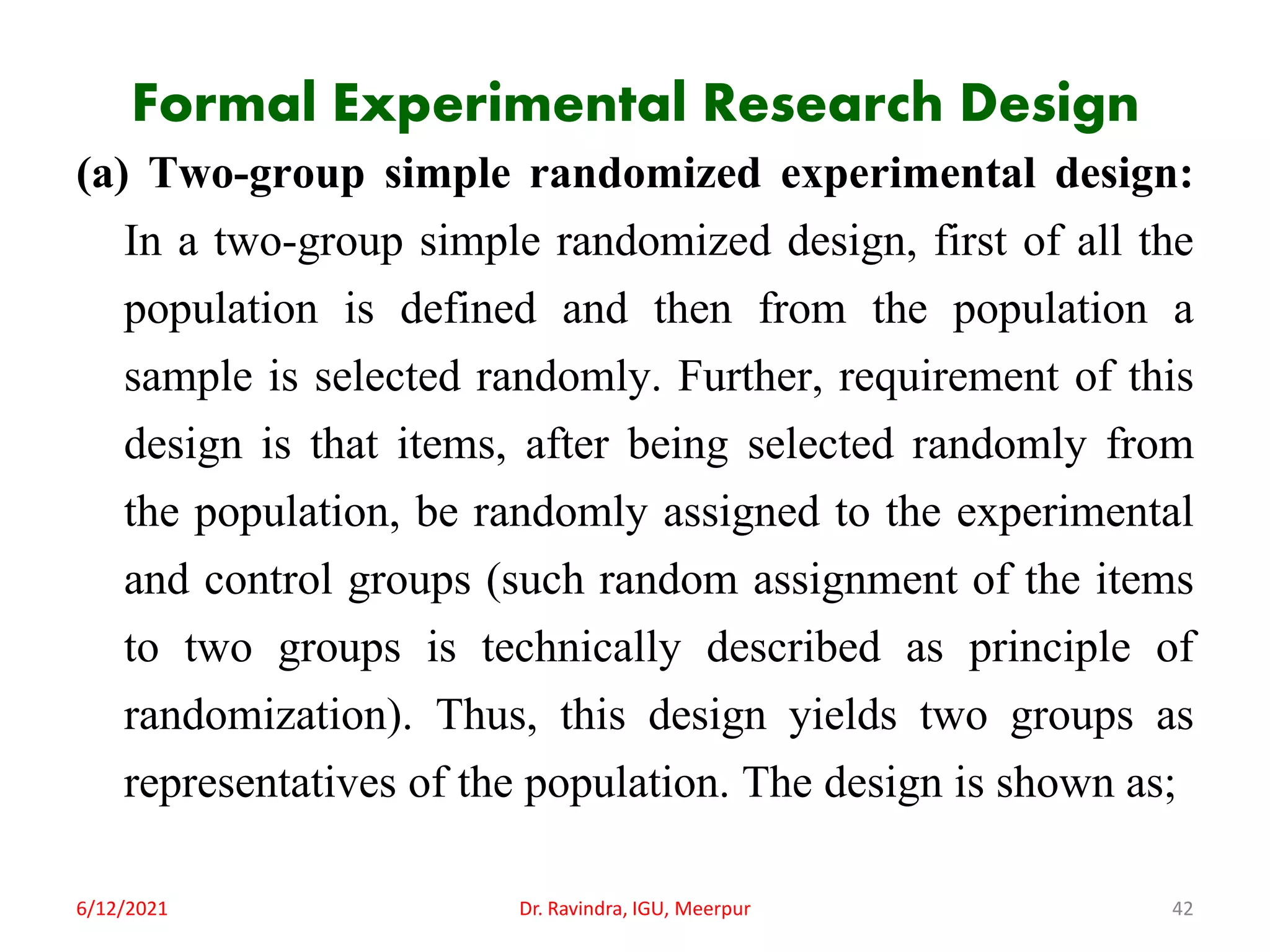 Formal Experimental Research Design
(a) Two-group simple randomized experimental design:
In a two-group simple randomized design, first of all the
population is defined and then from the population a
sample is selected randomly. Further, requirement of this
design is that items, after being selected randomly from
the population, be randomly assigned to the experimental
and control groups (such random assignment of the items
to two groups is technically described as principle of
randomization). Thus, this design yields two groups as
representatives of the population. The design is shown as;
6/12/2021 Dr. Ravindra, IGU, Meerpur 42
 