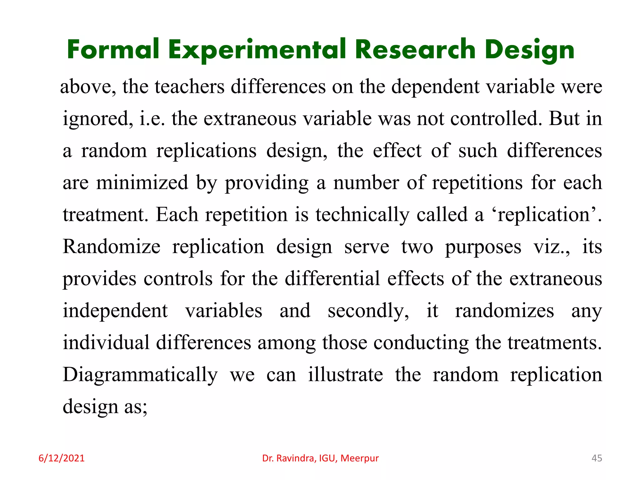 Formal Experimental Research Design
above, the teachers differences on the dependent variable were
ignored, i.e. the extraneous variable was not controlled. But in
a random replications design, the effect of such differences
are minimized by providing a number of repetitions for each
treatment. Each repetition is technically called a ‘replication’.
Randomize replication design serve two purposes viz., its
provides controls for the differential effects of the extraneous
independent variables and secondly, it randomizes any
individual differences among those conducting the treatments.
Diagrammatically we can illustrate the random replication
design as;
6/12/2021 Dr. Ravindra, IGU, Meerpur 45
 