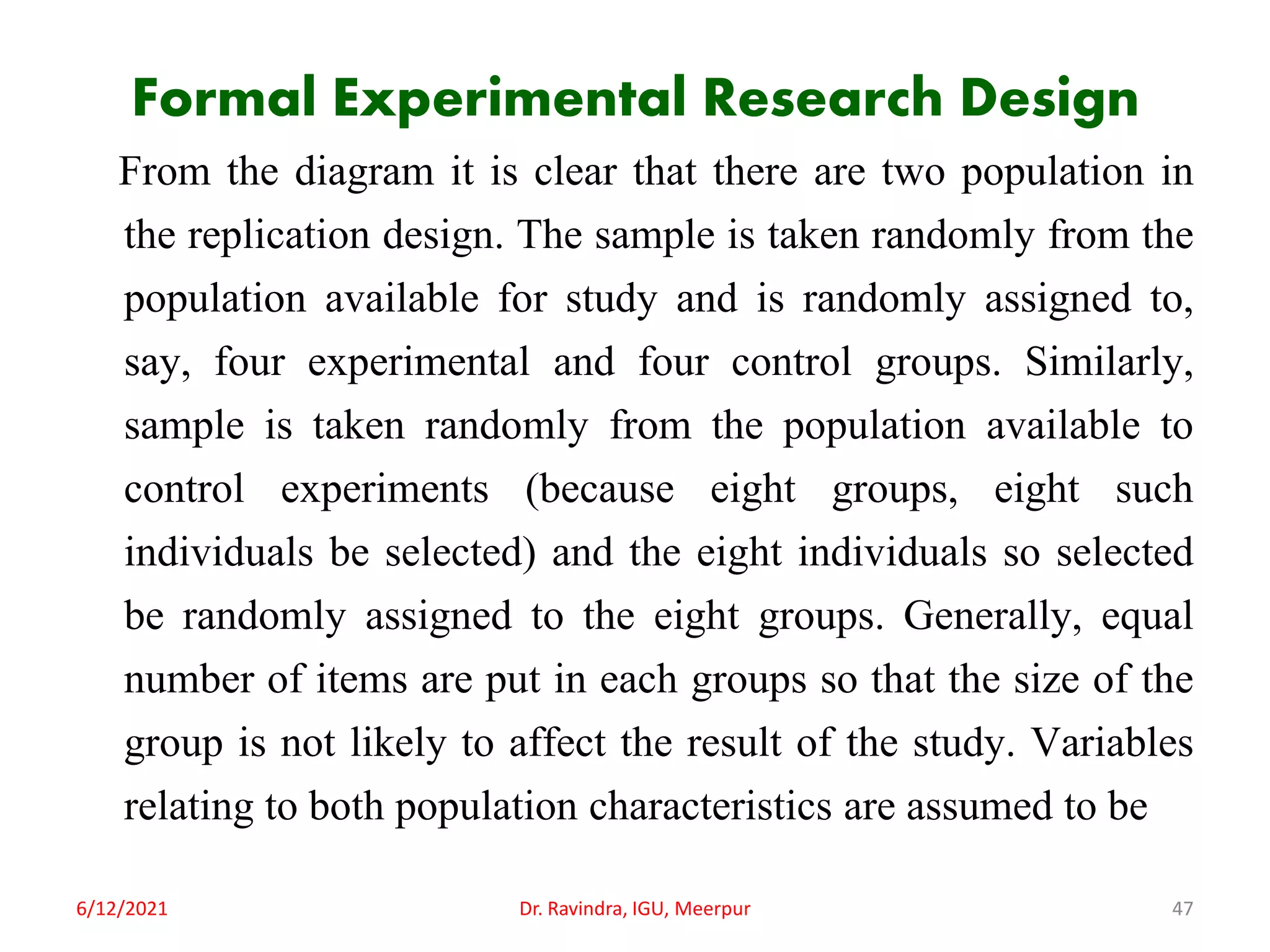 Formal Experimental Research Design
From the diagram it is clear that there are two population in
the replication design. The sample is taken randomly from the
population available for study and is randomly assigned to,
say, four experimental and four control groups. Similarly,
sample is taken randomly from the population available to
control experiments (because eight groups, eight such
individuals be selected) and the eight individuals so selected
be randomly assigned to the eight groups. Generally, equal
number of items are put in each groups so that the size of the
group is not likely to affect the result of the study. Variables
relating to both population characteristics are assumed to be
6/12/2021 Dr. Ravindra, IGU, Meerpur 47
 