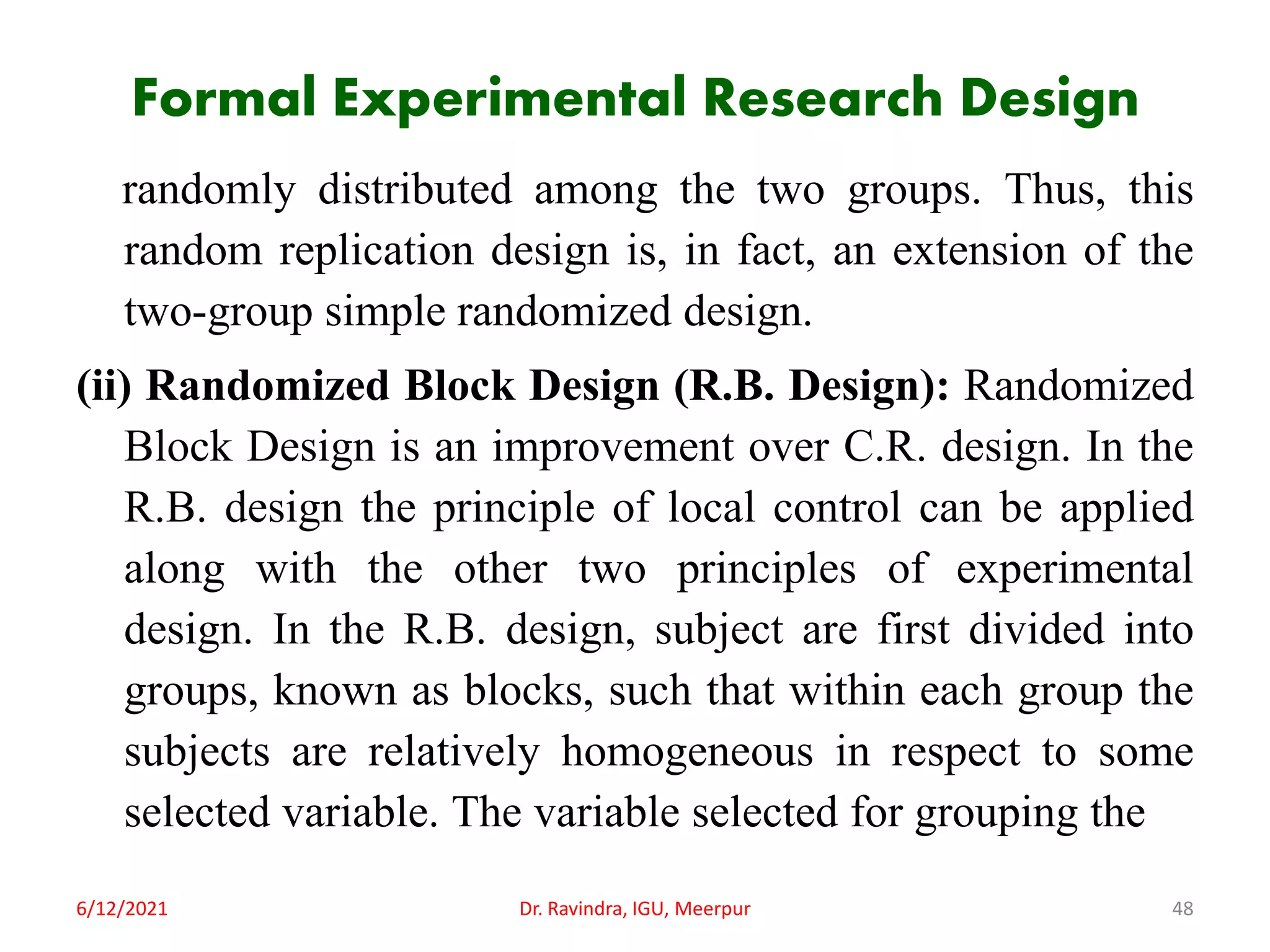 Formal Experimental Research Design
randomly distributed among the two groups. Thus, this
random replication design is, in fact, an extension of the
two-group simple randomized design.
(ii) Randomized Block Design (R.B. Design): Randomized
Block Design is an improvement over C.R. design. In the
R.B. design the principle of local control can be applied
along with the other two principles of experimental
design. In the R.B. design, subject are first divided into
groups, known as blocks, such that within each group the
subjects are relatively homogeneous in respect to some
selected variable. The variable selected for grouping the
6/12/2021 Dr. Ravindra, IGU, Meerpur 48
 