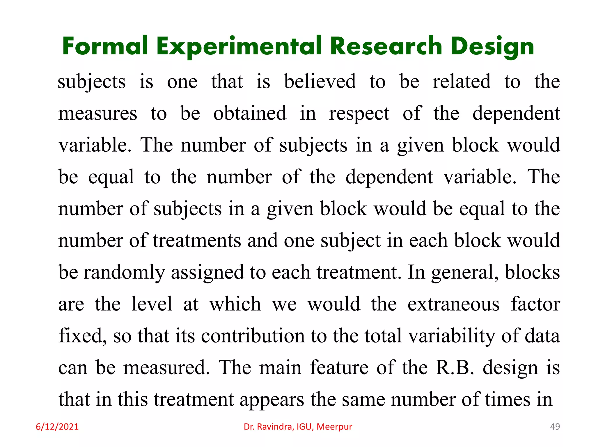 Formal Experimental Research Design
subjects is one that is believed to be related to the
measures to be obtained in respect of the dependent
variable. The number of subjects in a given block would
be equal to the number of the dependent variable. The
number of subjects in a given block would be equal to the
number of treatments and one subject in each block would
be randomly assigned to each treatment. In general, blocks
are the level at which we would the extraneous factor
fixed, so that its contribution to the total variability of data
can be measured. The main feature of the R.B. design is
that in this treatment appears the same number of times in
6/12/2021 Dr. Ravindra, IGU, Meerpur 49
 