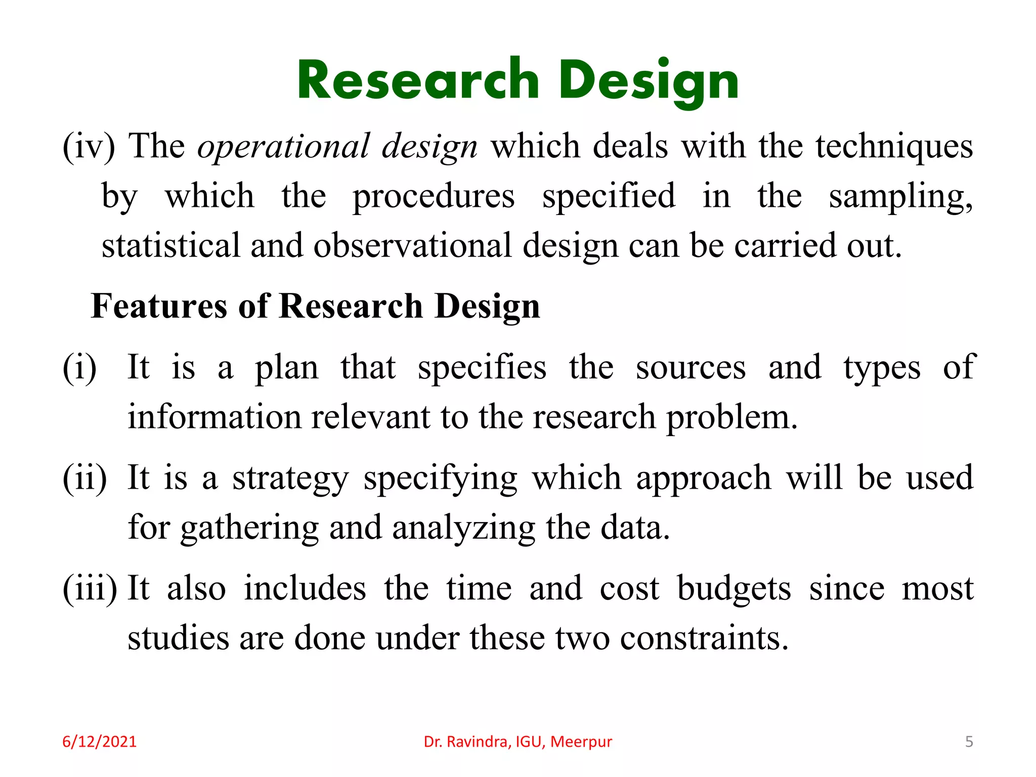 Research Design
(iv) The operational design which deals with the techniques
by which the procedures specified in the sampling,
statistical and observational design can be carried out.
Features of Research Design
(i) It is a plan that specifies the sources and types of
information relevant to the research problem.
(ii) It is a strategy specifying which approach will be used
for gathering and analyzing the data.
(iii) It also includes the time and cost budgets since most
studies are done under these two constraints.
6/12/2021 Dr. Ravindra, IGU, Meerpur 5
 