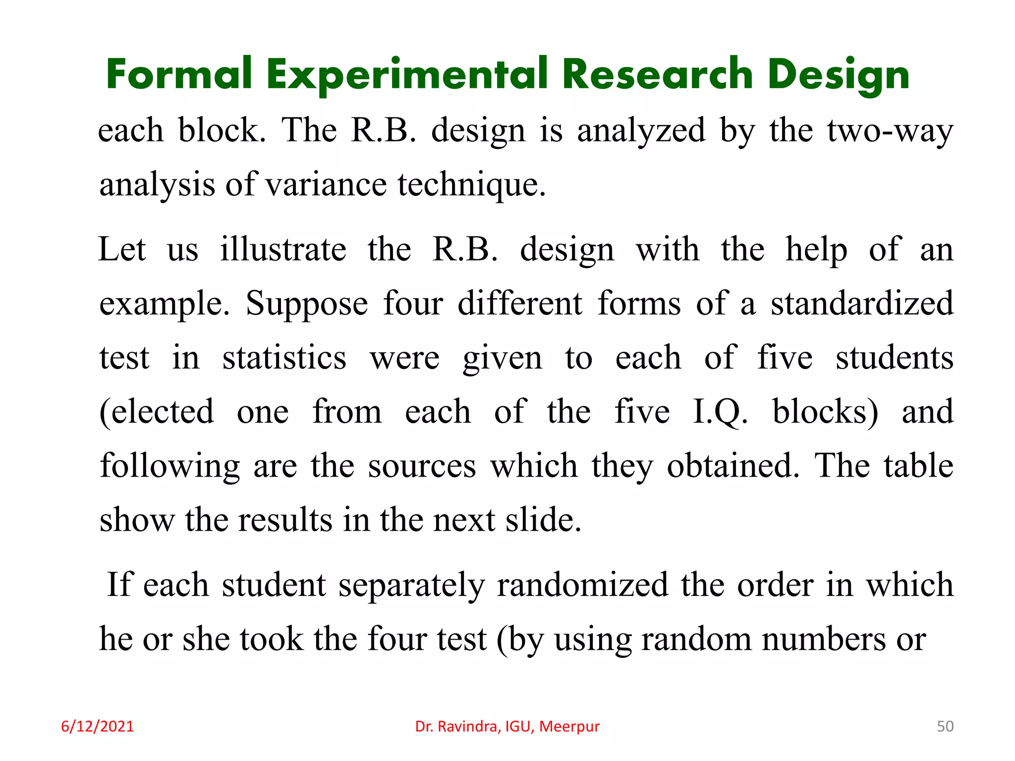 Formal Experimental Research Design
each block. The R.B. design is analyzed by the two-way
analysis of variance technique.
Let us illustrate the R.B. design with the help of an
example. Suppose four different forms of a standardized
test in statistics were given to each of five students
(elected one from each of the five I.Q. blocks) and
following are the sources which they obtained. The table
show the results in the next slide.
If each student separately randomized the order in which
he or she took the four test (by using random numbers or
6/12/2021 Dr. Ravindra, IGU, Meerpur 50
 