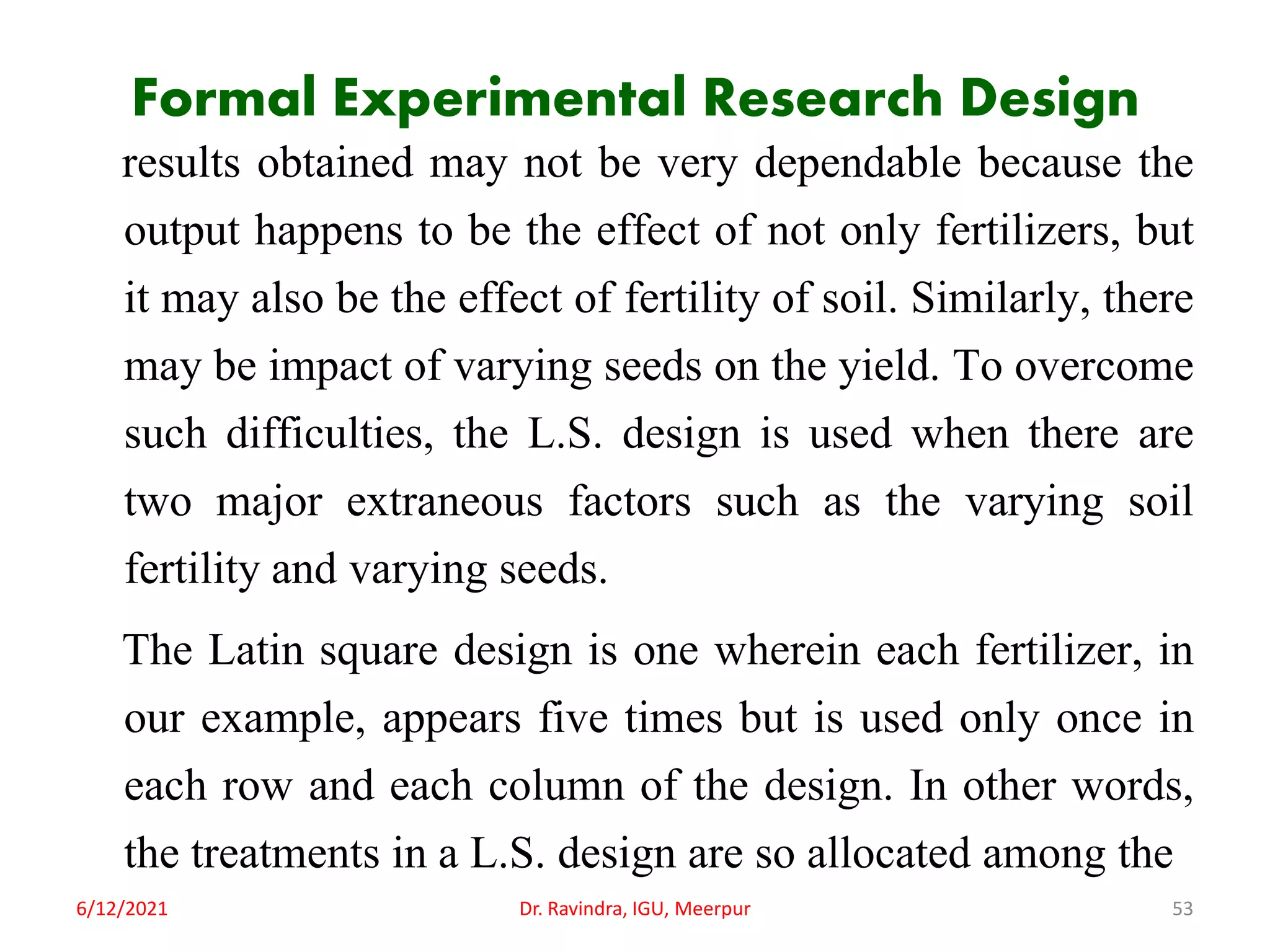 Formal Experimental Research Design
results obtained may not be very dependable because the
output happens to be the effect of not only fertilizers, but
it may also be the effect of fertility of soil. Similarly, there
may be impact of varying seeds on the yield. To overcome
such difficulties, the L.S. design is used when there are
two major extraneous factors such as the varying soil
fertility and varying seeds.
The Latin square design is one wherein each fertilizer, in
our example, appears five times but is used only once in
each row and each column of the design. In other words,
the treatments in a L.S. design are so allocated among the
6/12/2021 Dr. Ravindra, IGU, Meerpur 53
 