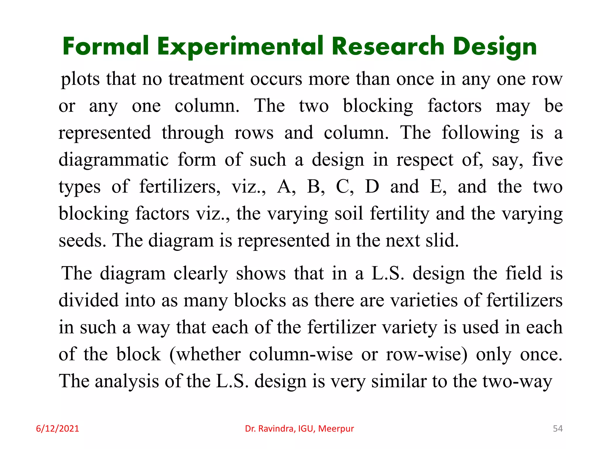 Formal Experimental Research Design
plots that no treatment occurs more than once in any one row
or any one column. The two blocking factors may be
represented through rows and column. The following is a
diagrammatic form of such a design in respect of, say, five
types of fertilizers, viz., A, B, C, D and E, and the two
blocking factors viz., the varying soil fertility and the varying
seeds. The diagram is represented in the next slid.
The diagram clearly shows that in a L.S. design the field is
divided into as many blocks as there are varieties of fertilizers
in such a way that each of the fertilizer variety is used in each
of the block (whether column-wise or row-wise) only once.
The analysis of the L.S. design is very similar to the two-way
6/12/2021 Dr. Ravindra, IGU, Meerpur 54
 