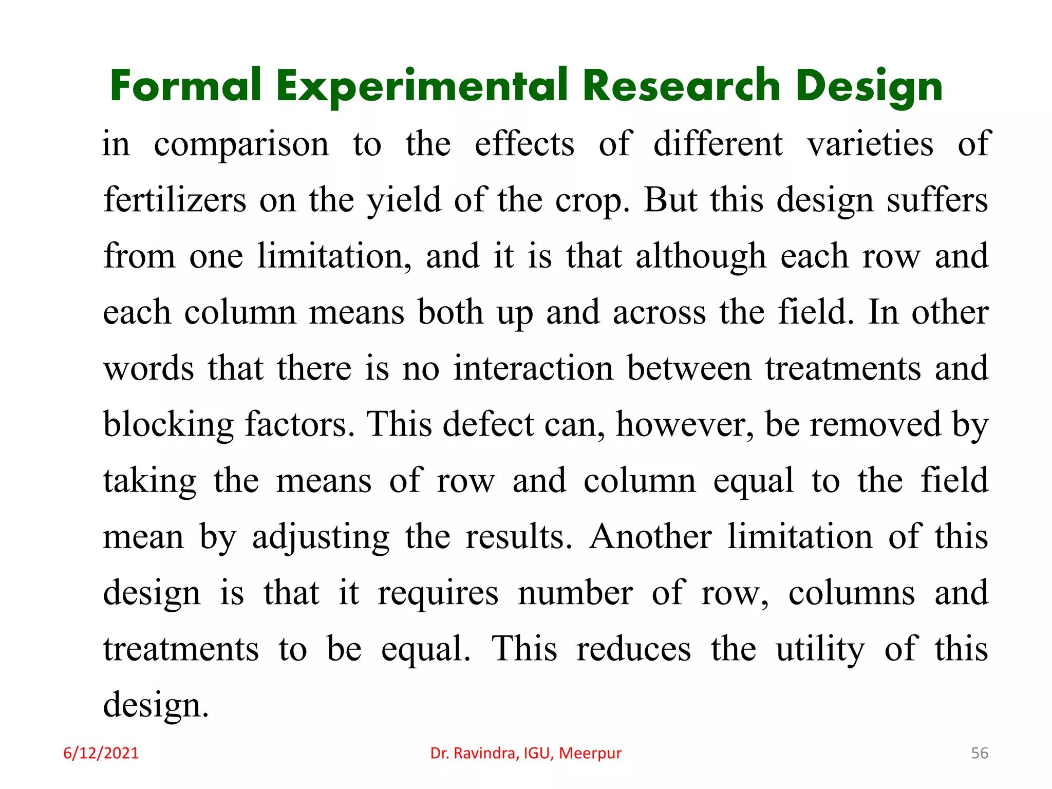 Formal Experimental Research Design
in comparison to the effects of different varieties of
fertilizers on the yield of the crop. But this design suffers
from one limitation, and it is that although each row and
each column means both up and across the field. In other
words that there is no interaction between treatments and
blocking factors. This defect can, however, be removed by
taking the means of row and column equal to the field
mean by adjusting the results. Another limitation of this
design is that it requires number of row, columns and
treatments to be equal. This reduces the utility of this
design.
6/12/2021 Dr. Ravindra, IGU, Meerpur 56
 