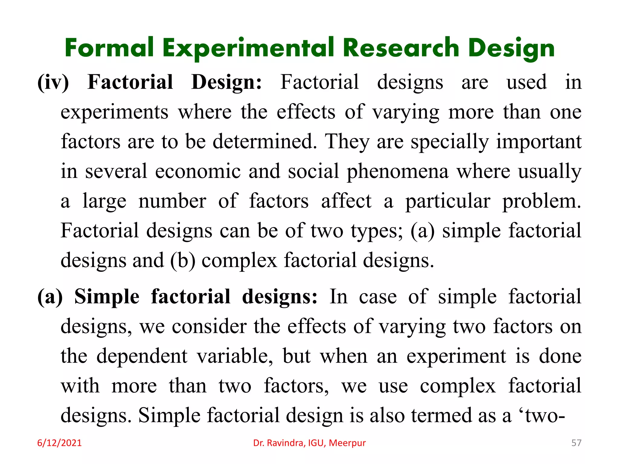 Formal Experimental Research Design
(iv) Factorial Design: Factorial designs are used in
experiments where the effects of varying more than one
factors are to be determined. They are specially important
in several economic and social phenomena where usually
a large number of factors affect a particular problem.
Factorial designs can be of two types; (a) simple factorial
designs and (b) complex factorial designs.
(a) Simple factorial designs: In case of simple factorial
designs, we consider the effects of varying two factors on
the dependent variable, but when an experiment is done
with more than two factors, we use complex factorial
designs. Simple factorial design is also termed as a ‘two-
6/12/2021 Dr. Ravindra, IGU, Meerpur 57
 
