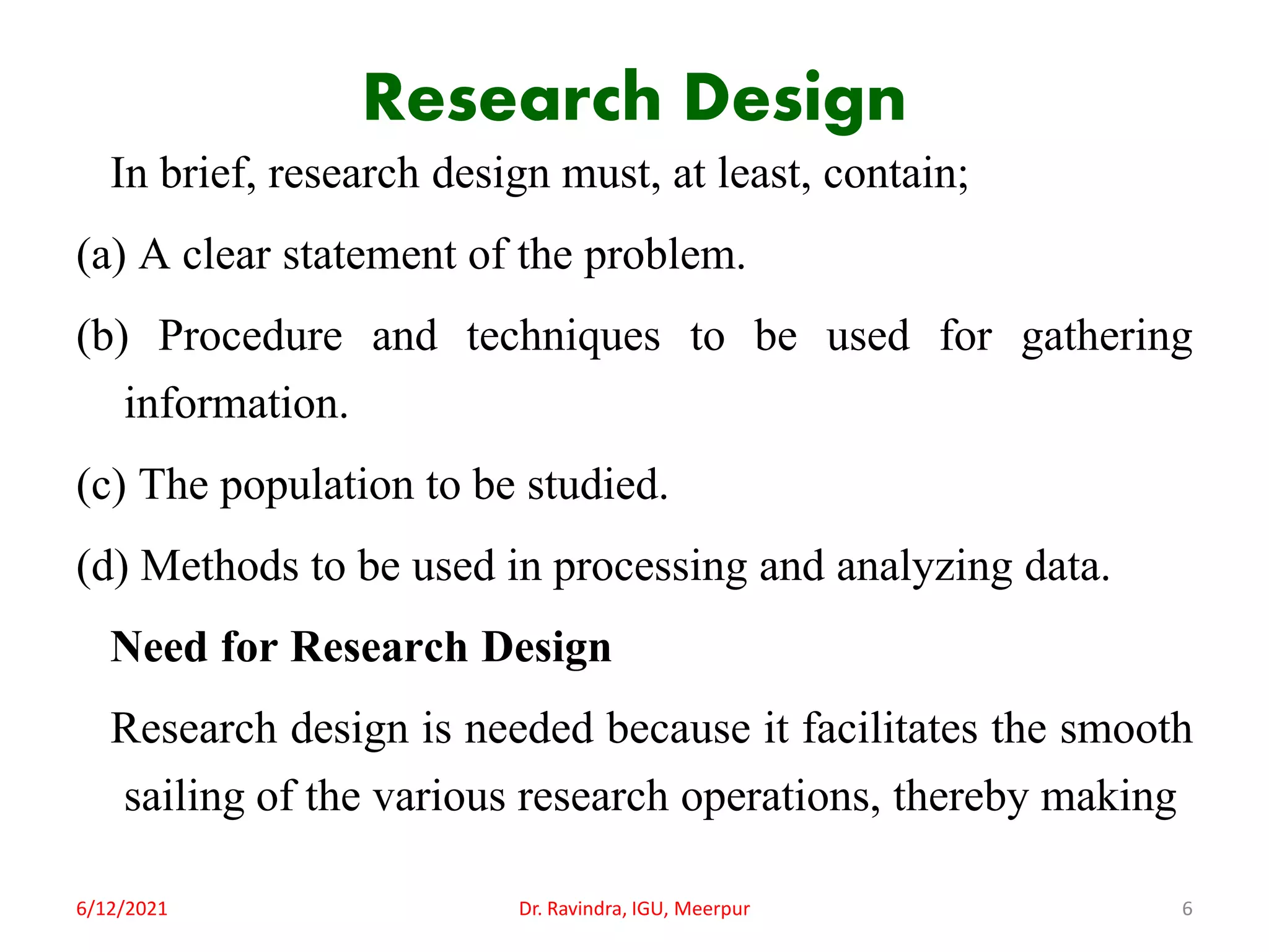 Research Design
In brief, research design must, at least, contain;
(a) A clear statement of the problem.
(b) Procedure and techniques to be used for gathering
information.
(c) The population to be studied.
(d) Methods to be used in processing and analyzing data.
Need for Research Design
Research design is needed because it facilitates the smooth
sailing of the various research operations, thereby making
6/12/2021 Dr. Ravindra, IGU, Meerpur 6
 