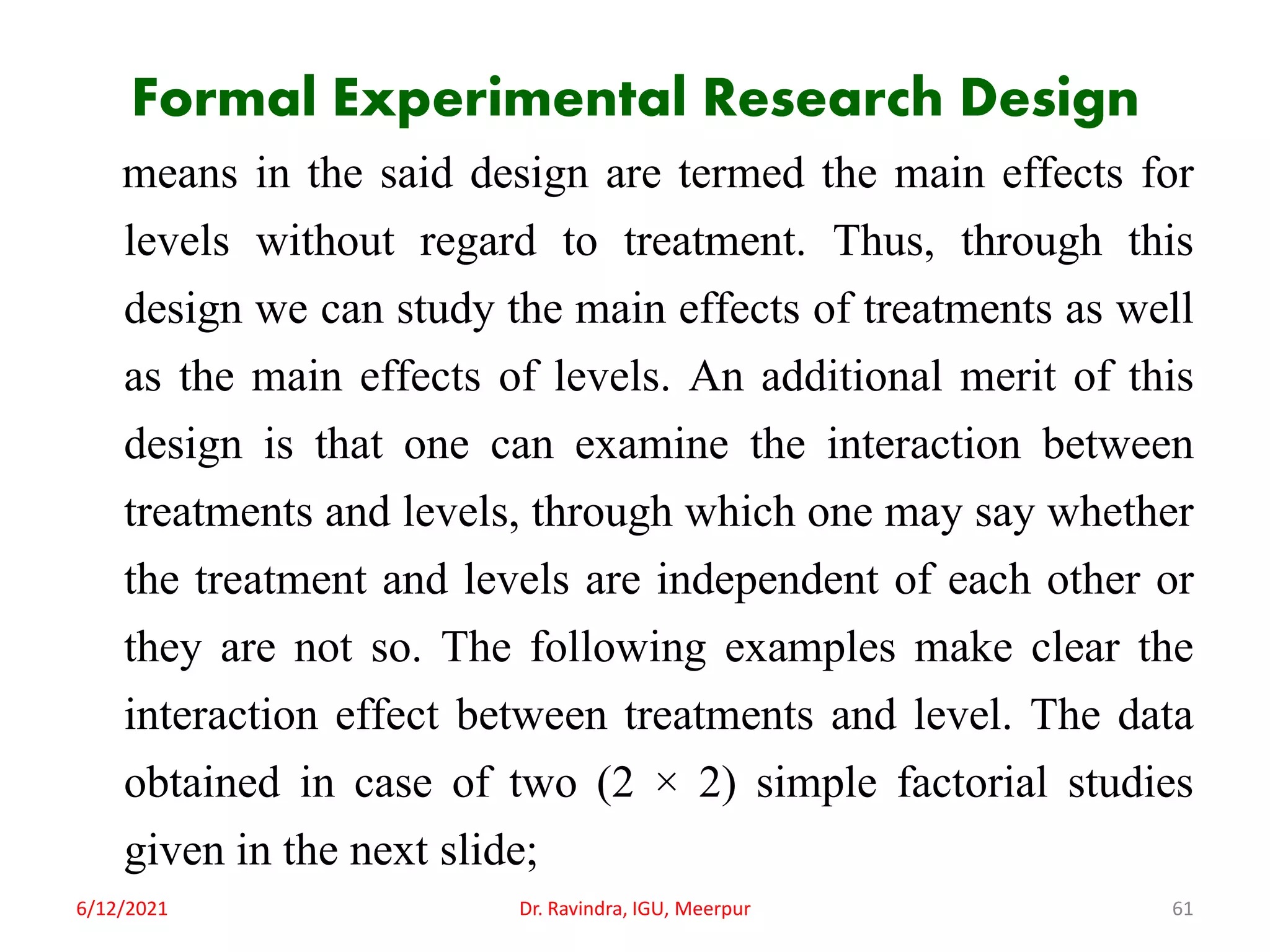 Formal Experimental Research Design
means in the said design are termed the main effects for
levels without regard to treatment. Thus, through this
design we can study the main effects of treatments as well
as the main effects of levels. An additional merit of this
design is that one can examine the interaction between
treatments and levels, through which one may say whether
the treatment and levels are independent of each other or
they are not so. The following examples make clear the
interaction effect between treatments and level. The data
obtained in case of two (2 × 2) simple factorial studies
given in the next slide;
6/12/2021 Dr. Ravindra, IGU, Meerpur 61
 