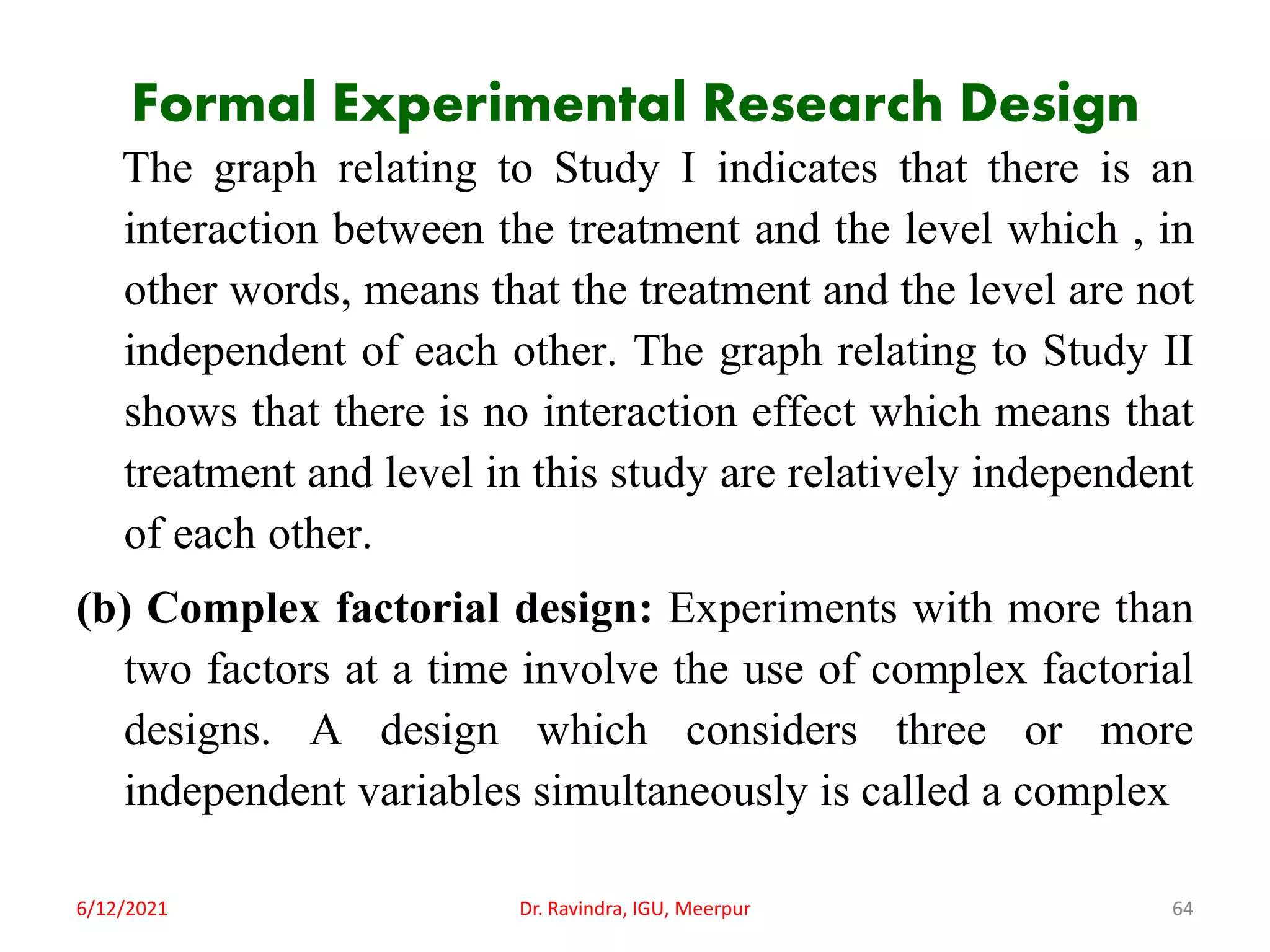 Formal Experimental Research Design
The graph relating to Study I indicates that there is an
interaction between the treatment and the level which , in
other words, means that the treatment and the level are not
independent of each other. The graph relating to Study II
shows that there is no interaction effect which means that
treatment and level in this study are relatively independent
of each other.
(b) Complex factorial design: Experiments with more than
two factors at a time involve the use of complex factorial
designs. A design which considers three or more
independent variables simultaneously is called a complex
6/12/2021 Dr. Ravindra, IGU, Meerpur 64
 