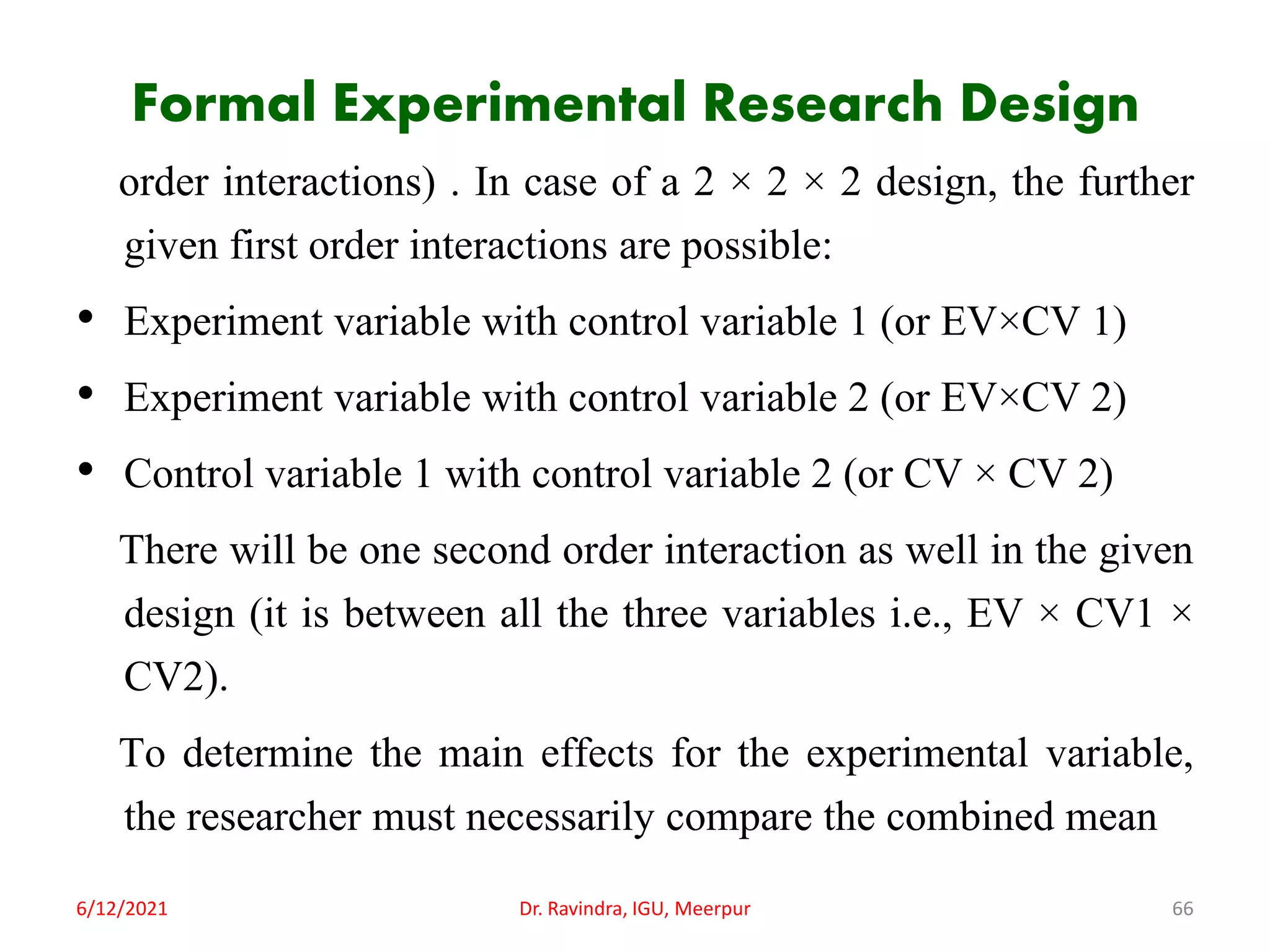 Formal Experimental Research Design
order interactions) . In case of a 2 × 2 × 2 design, the further
given first order interactions are possible:
• Experiment variable with control variable 1 (or EV×CV 1)
• Experiment variable with control variable 2 (or EV×CV 2)
• Control variable 1 with control variable 2 (or CV × CV 2)
There will be one second order interaction as well in the given
design (it is between all the three variables i.e., EV × CV1 ×
CV2).
To determine the main effects for the experimental variable,
the researcher must necessarily compare the combined mean
6/12/2021 Dr. Ravindra, IGU, Meerpur 66
 