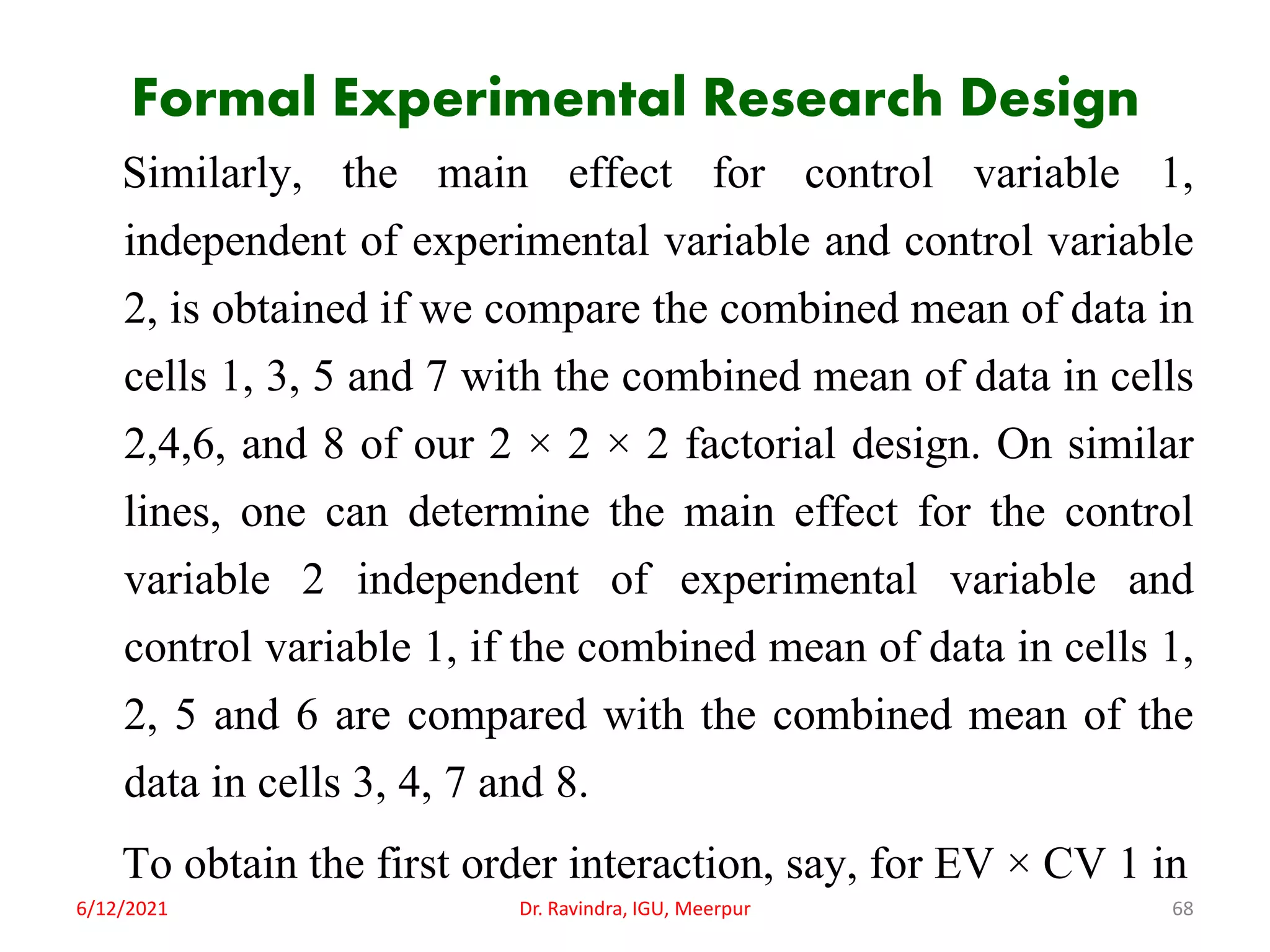Formal Experimental Research Design
Similarly, the main effect for control variable 1,
independent of experimental variable and control variable
2, is obtained if we compare the combined mean of data in
cells 1, 3, 5 and 7 with the combined mean of data in cells
2,4,6, and 8 of our 2 × 2 × 2 factorial design. On similar
lines, one can determine the main effect for the control
variable 2 independent of experimental variable and
control variable 1, if the combined mean of data in cells 1,
2, 5 and 6 are compared with the combined mean of the
data in cells 3, 4, 7 and 8.
To obtain the first order interaction, say, for EV × CV 1 in
6/12/2021 Dr. Ravindra, IGU, Meerpur 68
 