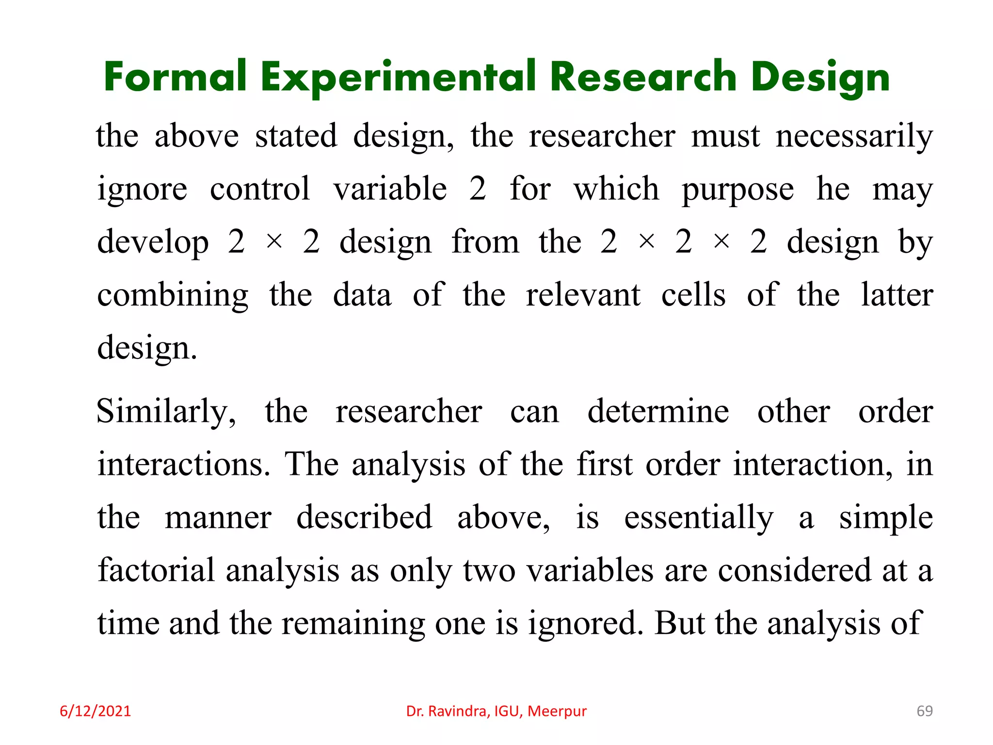 Formal Experimental Research Design
the above stated design, the researcher must necessarily
ignore control variable 2 for which purpose he may
develop 2 × 2 design from the 2 × 2 × 2 design by
combining the data of the relevant cells of the latter
design.
Similarly, the researcher can determine other order
interactions. The analysis of the first order interaction, in
the manner described above, is essentially a simple
factorial analysis as only two variables are considered at a
time and the remaining one is ignored. But the analysis of
6/12/2021 Dr. Ravindra, IGU, Meerpur 69
 