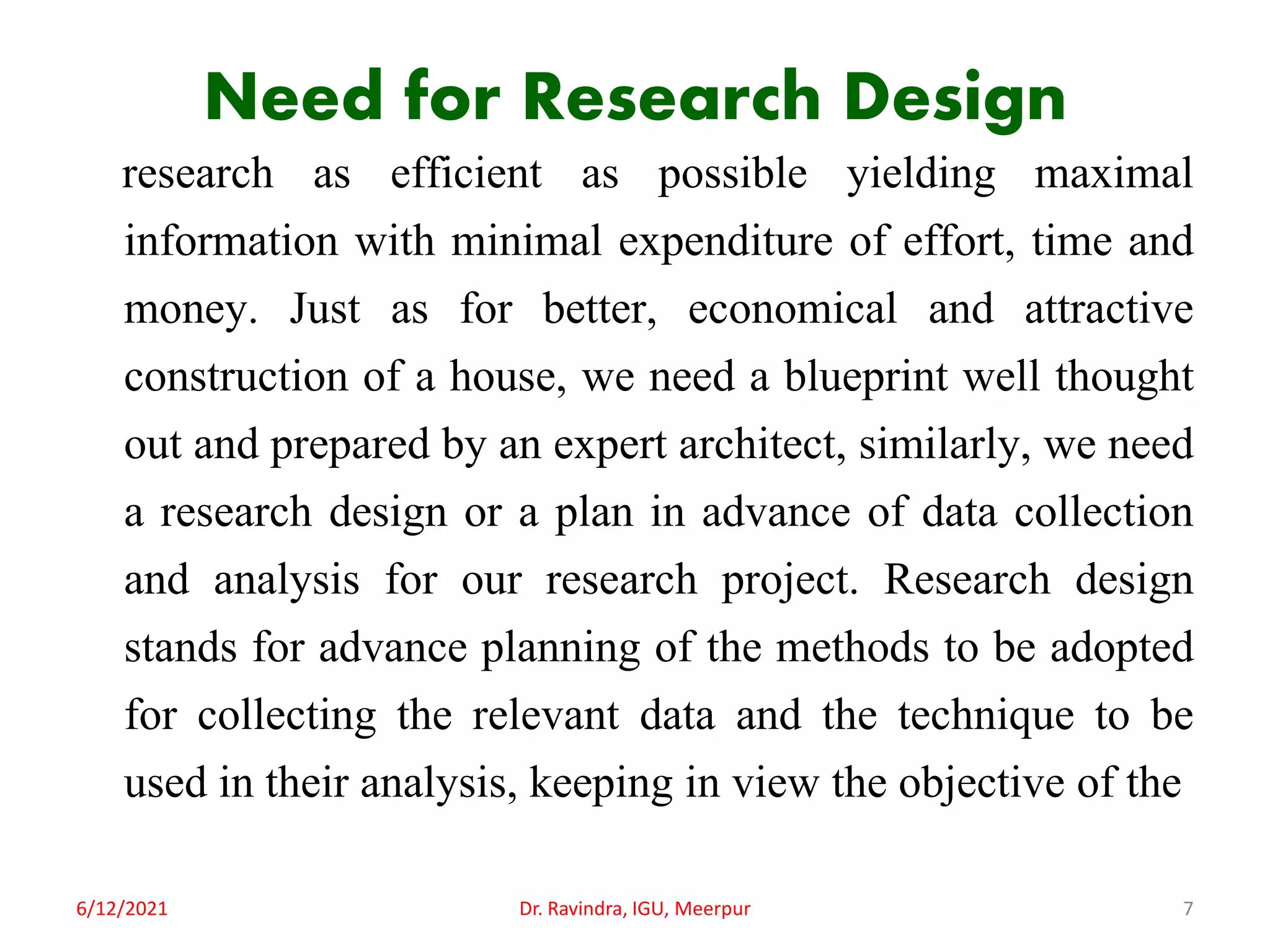 Need for Research Design
research as efficient as possible yielding maximal
information with minimal expenditure of effort, time and
money. Just as for better, economical and attractive
construction of a house, we need a blueprint well thought
out and prepared by an expert architect, similarly, we need
a research design or a plan in advance of data collection
and analysis for our research project. Research design
stands for advance planning of the methods to be adopted
for collecting the relevant data and the technique to be
used in their analysis, keeping in view the objective of the
6/12/2021 Dr. Ravindra, IGU, Meerpur 7
 