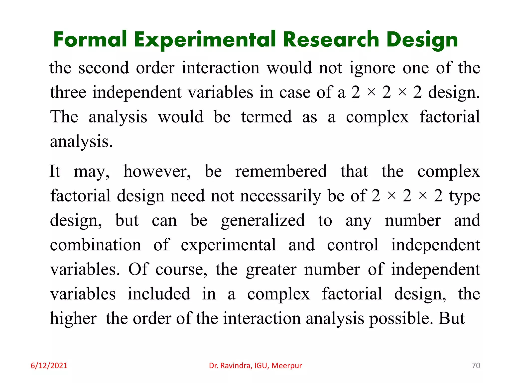 Formal Experimental Research Design
the second order interaction would not ignore one of the
three independent variables in case of a 2 × 2 × 2 design.
The analysis would be termed as a complex factorial
analysis.
It may, however, be remembered that the complex
factorial design need not necessarily be of 2 × 2 × 2 type
design, but can be generalized to any number and
combination of experimental and control independent
variables. Of course, the greater number of independent
variables included in a complex factorial design, the
higher the order of the interaction analysis possible. But
6/12/2021 Dr. Ravindra, IGU, Meerpur 70
 