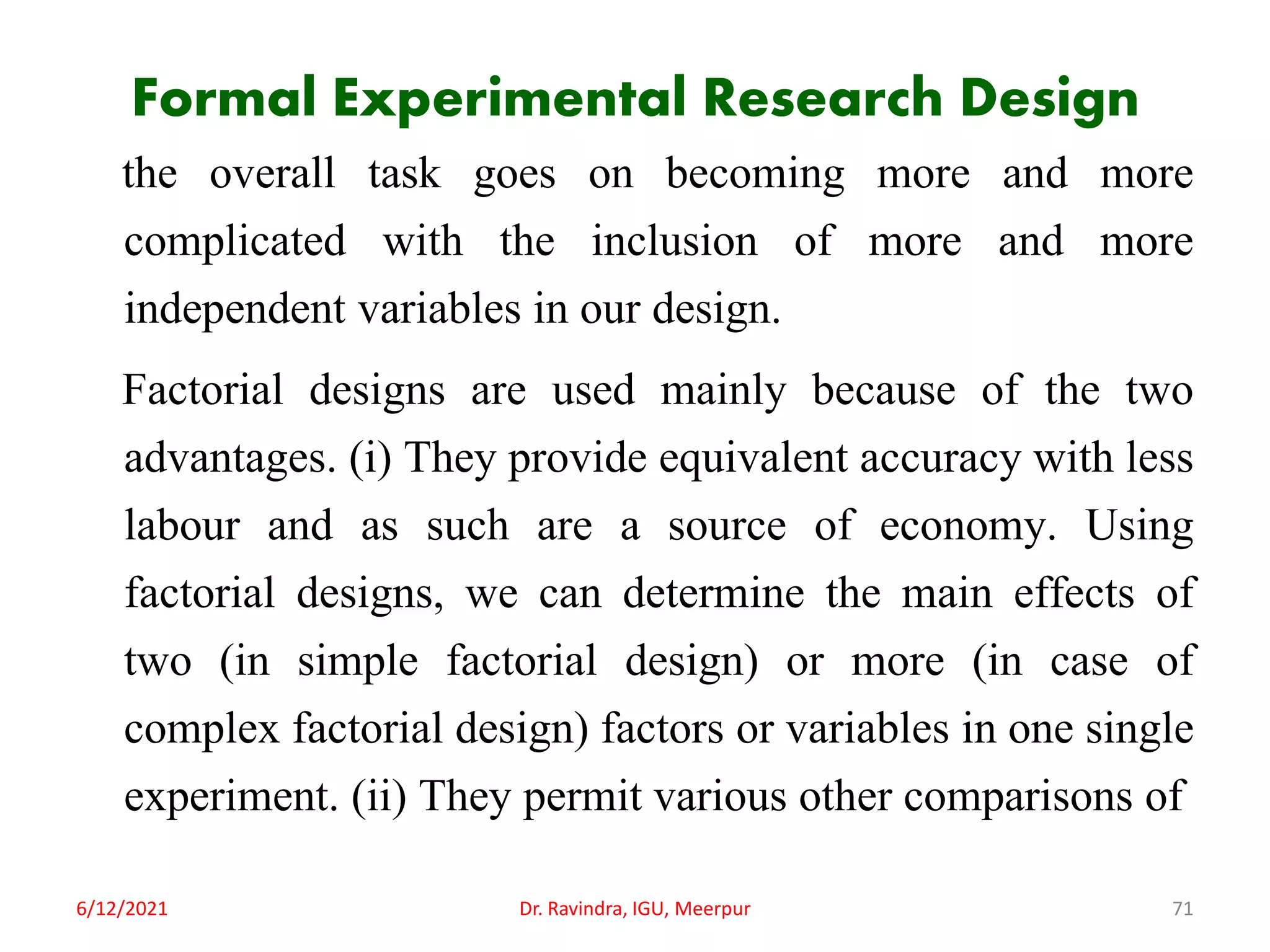 Formal Experimental Research Design
the overall task goes on becoming more and more
complicated with the inclusion of more and more
independent variables in our design.
Factorial designs are used mainly because of the two
advantages. (i) They provide equivalent accuracy with less
labour and as such are a source of economy. Using
factorial designs, we can determine the main effects of
two (in simple factorial design) or more (in case of
complex factorial design) factors or variables in one single
experiment. (ii) They permit various other comparisons of
6/12/2021 Dr. Ravindra, IGU, Meerpur 71
 