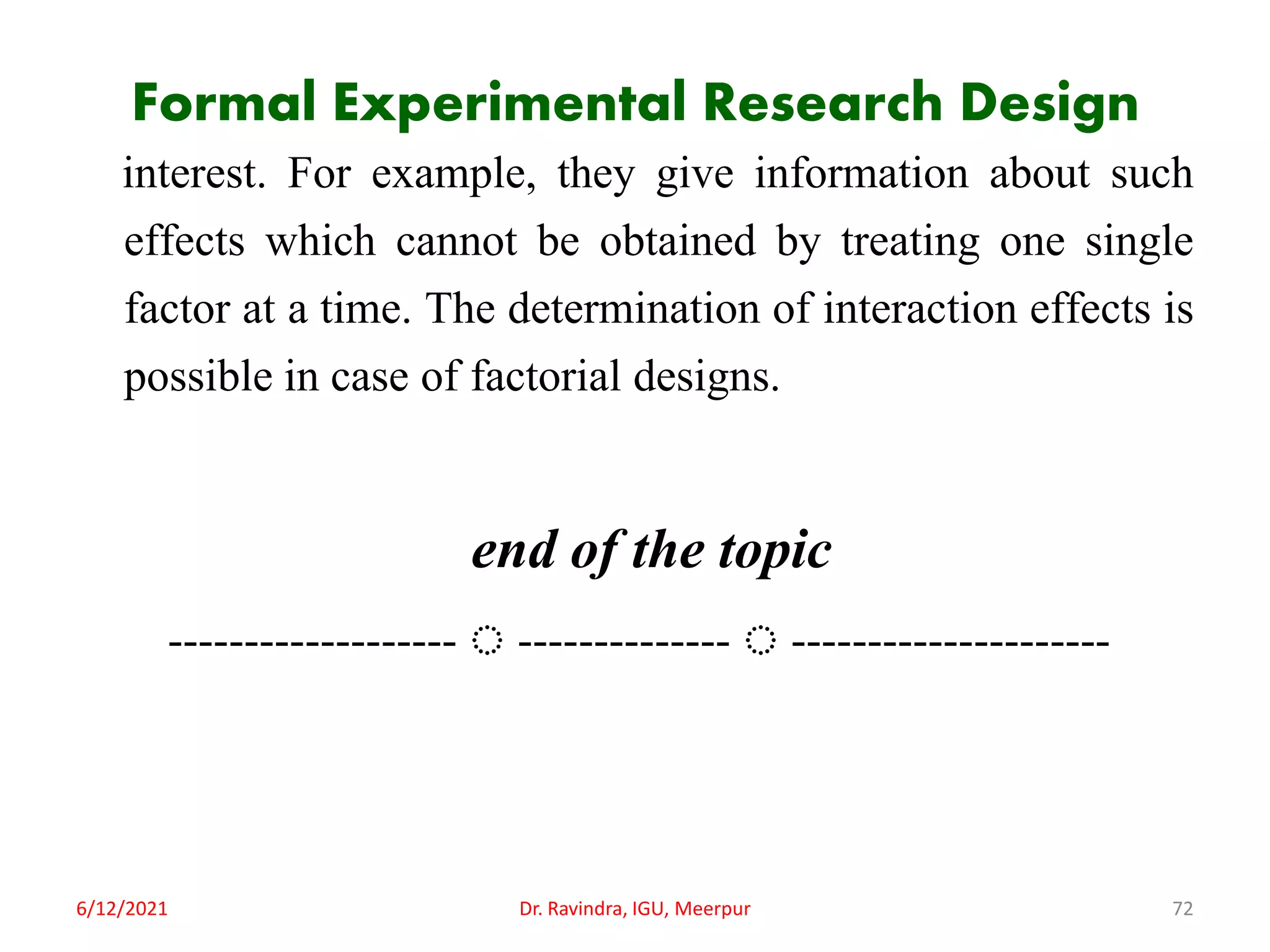 Formal Experimental Research Design
interest. For example, they give information about such
effects which cannot be obtained by treating one single
factor at a time. The determination of interaction effects is
possible in case of factorial designs.
end of the topic
------------------- ◌ -------------- ◌ ---------------------
6/12/2021 Dr. Ravindra, IGU, Meerpur 72
 