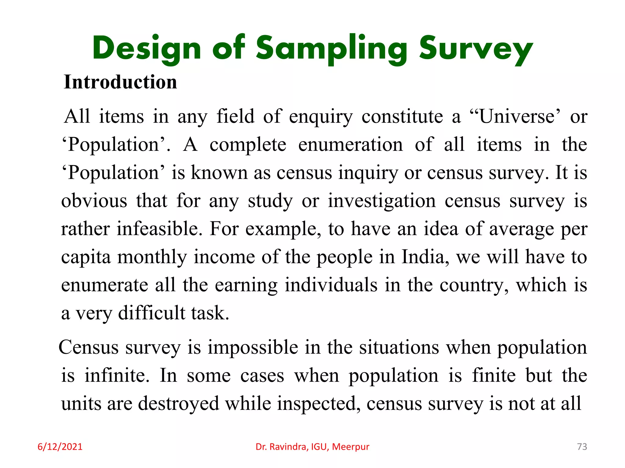 Design of Sampling Survey
Introduction
All items in any field of enquiry constitute a “Universe’ or
‘Population’. A complete enumeration of all items in the
‘Population’ is known as census inquiry or census survey. It is
obvious that for any study or investigation census survey is
rather infeasible. For example, to have an idea of average per
capita monthly income of the people in India, we will have to
enumerate all the earning individuals in the country, which is
a very difficult task.
Census survey is impossible in the situations when population
is infinite. In some cases when population is finite but the
units are destroyed while inspected, census survey is not at all
6/12/2021 Dr. Ravindra, IGU, Meerpur 73
 