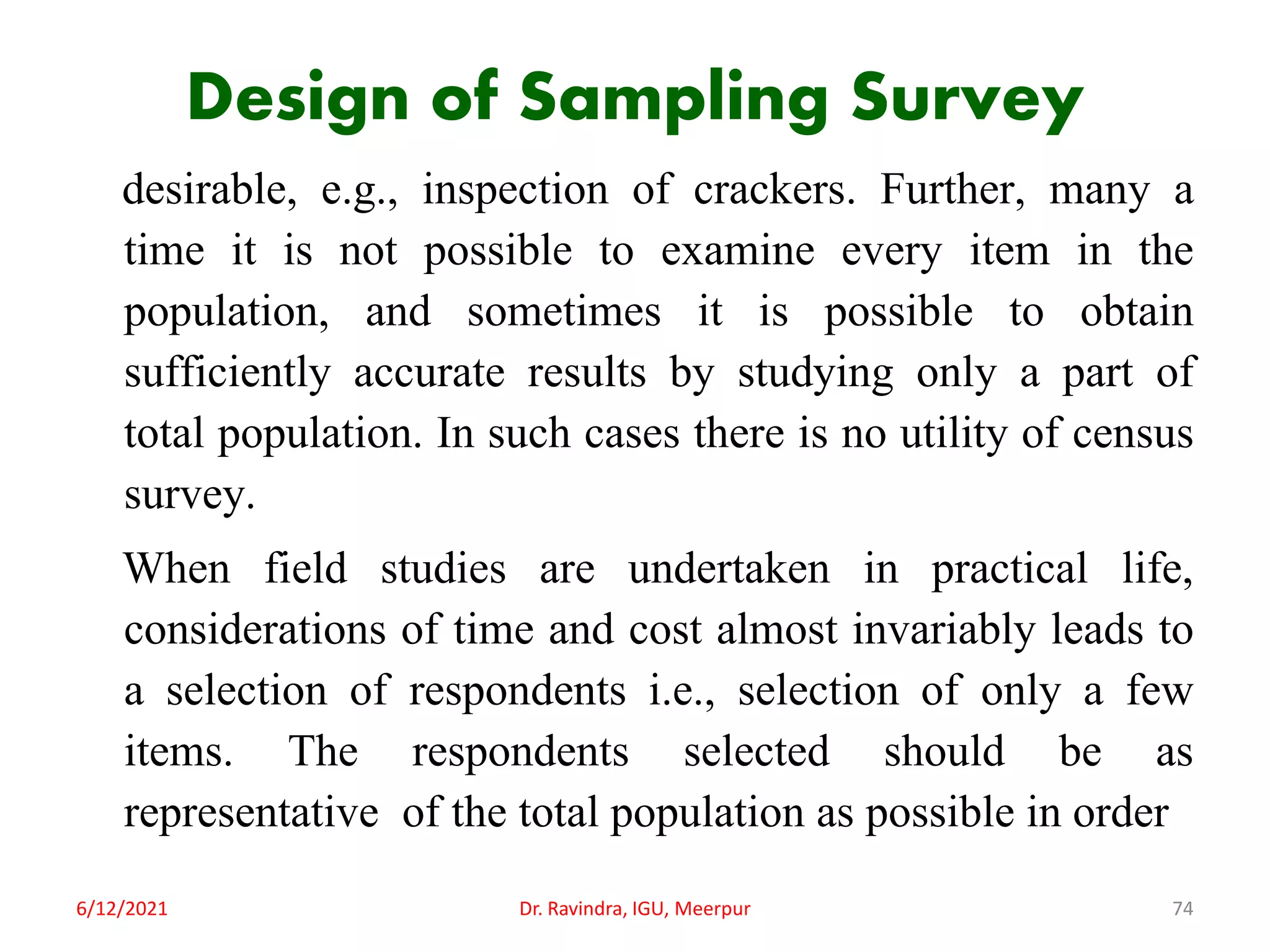 Design of Sampling Survey
desirable, e.g., inspection of crackers. Further, many a
time it is not possible to examine every item in the
population, and sometimes it is possible to obtain
sufficiently accurate results by studying only a part of
total population. In such cases there is no utility of census
survey.
When field studies are undertaken in practical life,
considerations of time and cost almost invariably leads to
a selection of respondents i.e., selection of only a few
items. The respondents selected should be as
representative of the total population as possible in order
6/12/2021 Dr. Ravindra, IGU, Meerpur 74
 