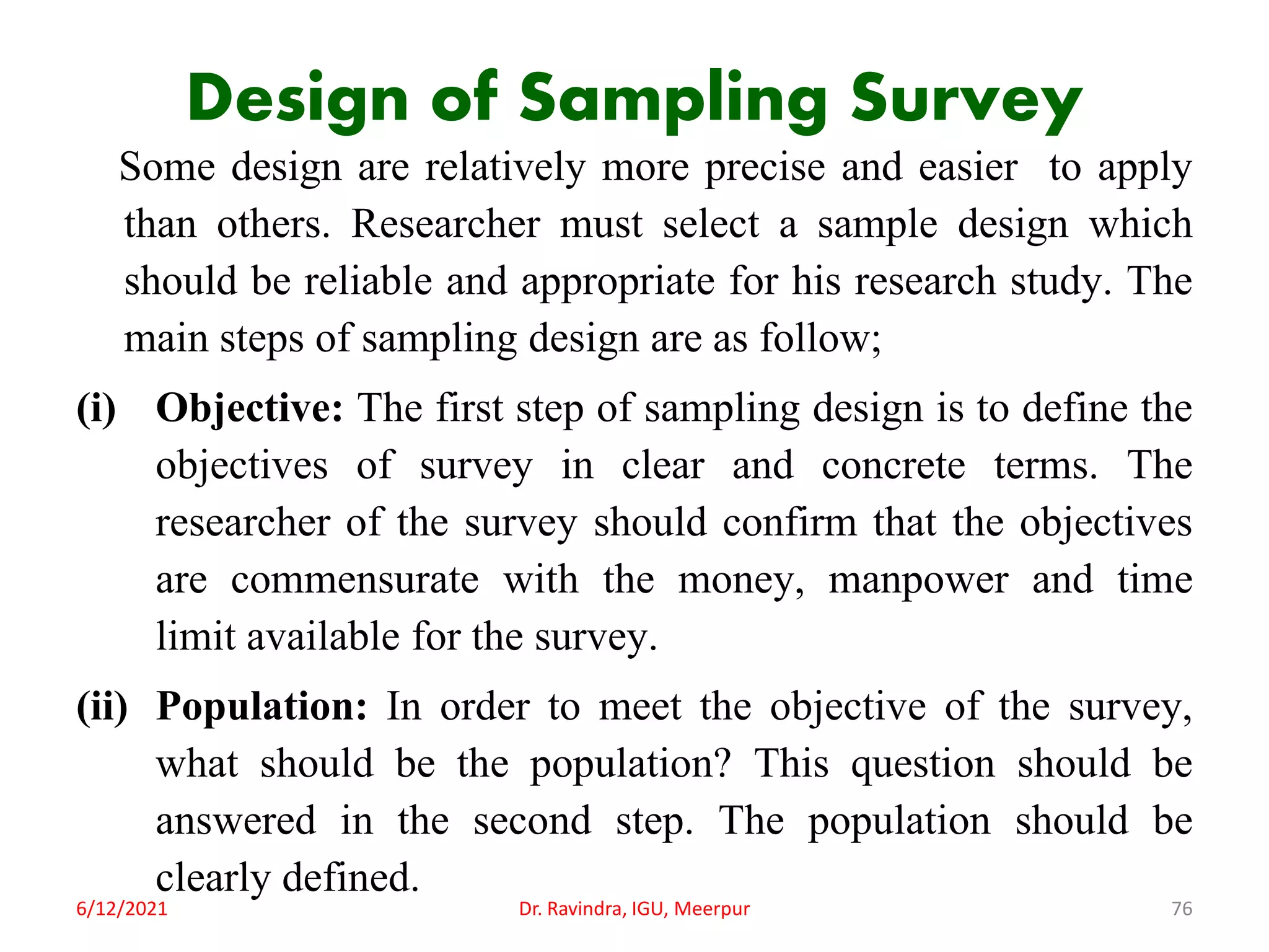 Design of Sampling Survey
Some design are relatively more precise and easier to apply
than others. Researcher must select a sample design which
should be reliable and appropriate for his research study. The
main steps of sampling design are as follow;
(i) Objective: The first step of sampling design is to define the
objectives of survey in clear and concrete terms. The
researcher of the survey should confirm that the objectives
are commensurate with the money, manpower and time
limit available for the survey.
(ii) Population: In order to meet the objective of the survey,
what should be the population? This question should be
answered in the second step. The population should be
clearly defined.
6/12/2021 Dr. Ravindra, IGU, Meerpur 76
 