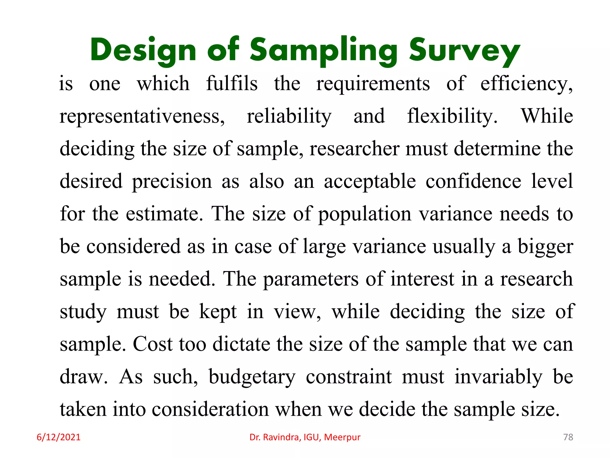 Design of Sampling Survey
is one which fulfils the requirements of efficiency,
representativeness, reliability and flexibility. While
deciding the size of sample, researcher must determine the
desired precision as also an acceptable confidence level
for the estimate. The size of population variance needs to
be considered as in case of large variance usually a bigger
sample is needed. The parameters of interest in a research
study must be kept in view, while deciding the size of
sample. Cost too dictate the size of the sample that we can
draw. As such, budgetary constraint must invariably be
taken into consideration when we decide the sample size.
6/12/2021 Dr. Ravindra, IGU, Meerpur 78
 