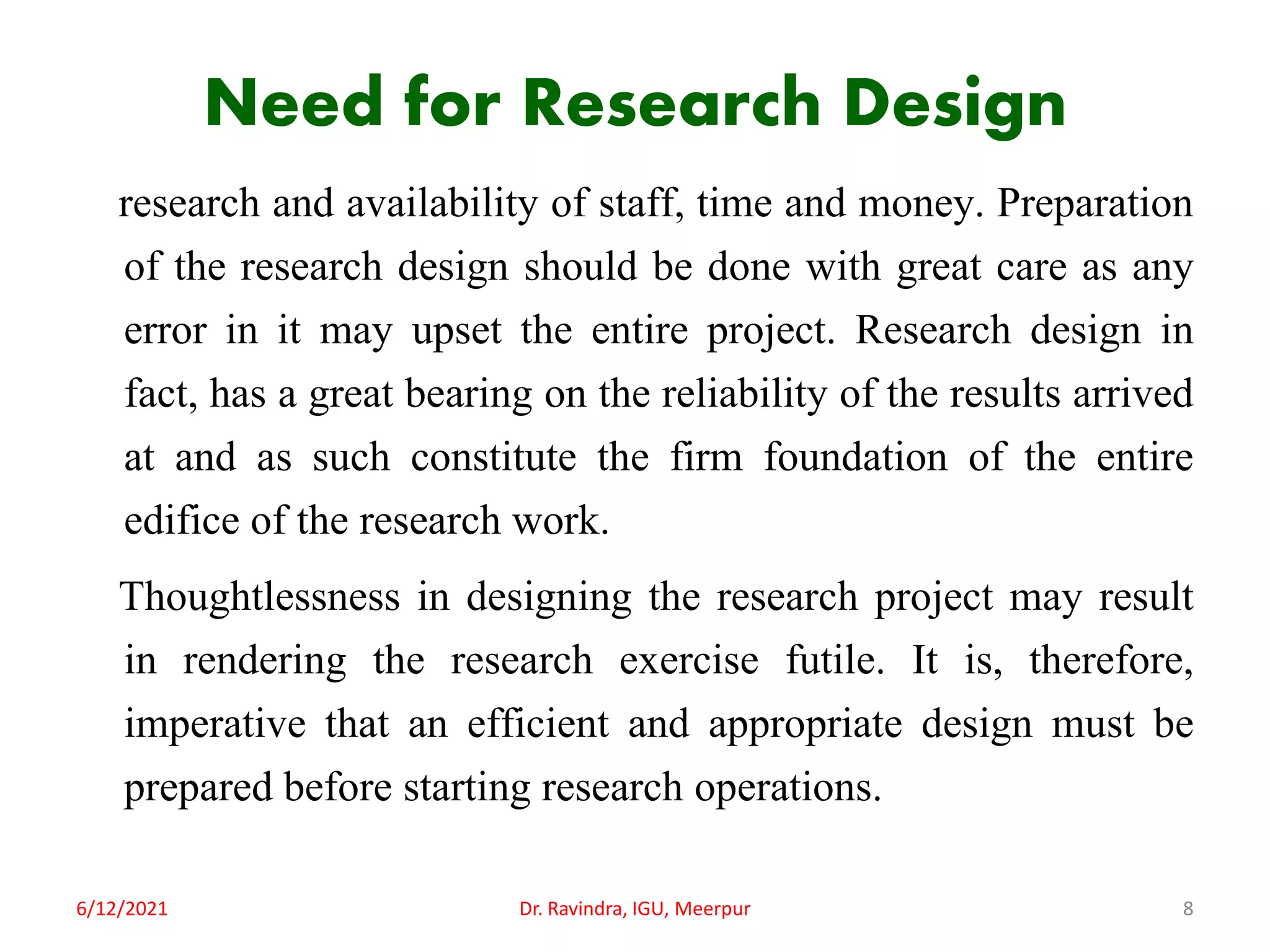 Need for Research Design
research and availability of staff, time and money. Preparation
of the research design should be done with great care as any
error in it may upset the entire project. Research design in
fact, has a great bearing on the reliability of the results arrived
at and as such constitute the firm foundation of the entire
edifice of the research work.
Thoughtlessness in designing the research project may result
in rendering the research exercise futile. It is, therefore,
imperative that an efficient and appropriate design must be
prepared before starting research operations.
6/12/2021 Dr. Ravindra, IGU, Meerpur 8
 