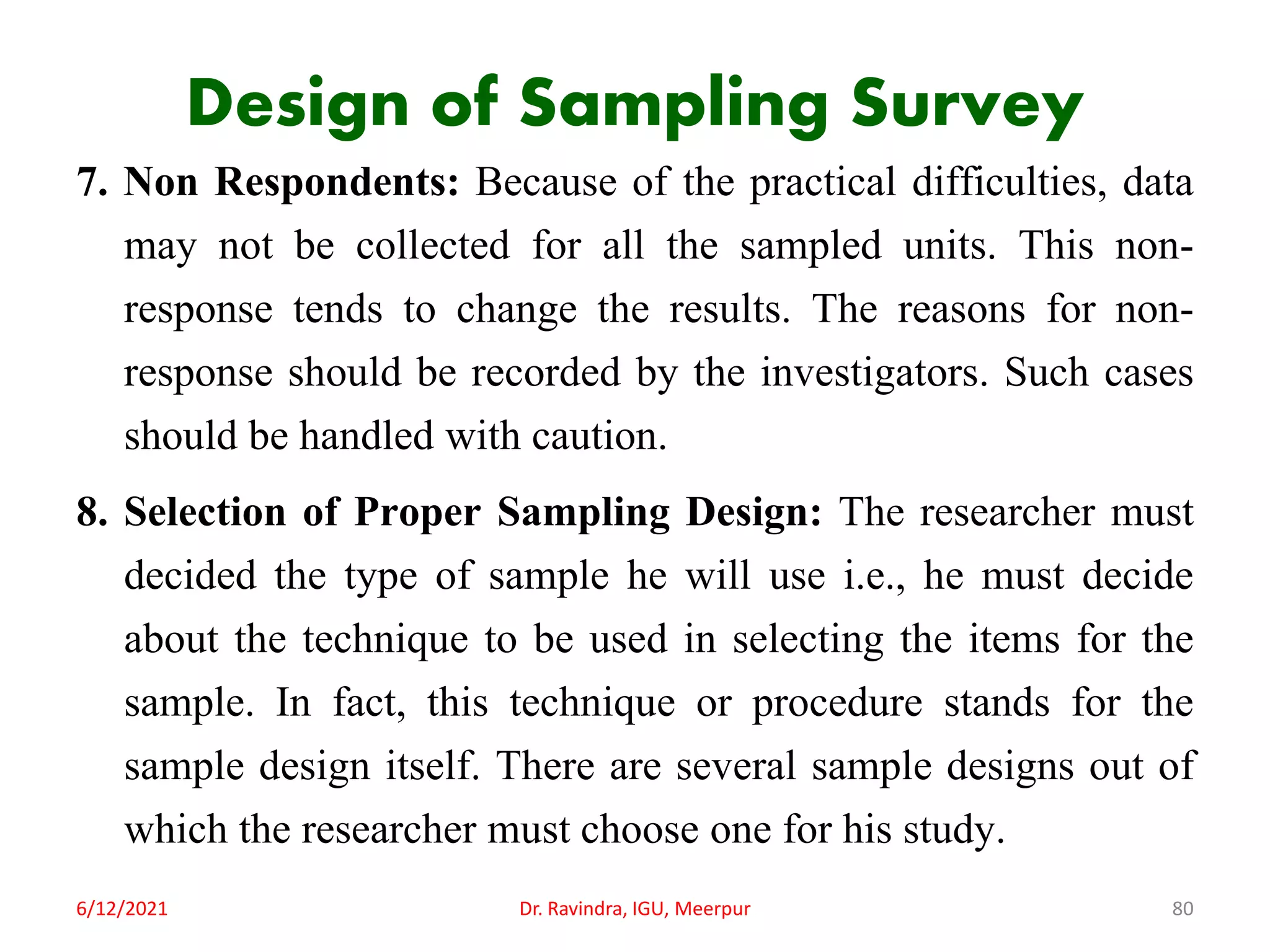 Design of Sampling Survey
7. Non Respondents: Because of the practical difficulties, data
may not be collected for all the sampled units. This non-
response tends to change the results. The reasons for non-
response should be recorded by the investigators. Such cases
should be handled with caution.
8. Selection of Proper Sampling Design: The researcher must
decided the type of sample he will use i.e., he must decide
about the technique to be used in selecting the items for the
sample. In fact, this technique or procedure stands for the
sample design itself. There are several sample designs out of
which the researcher must choose one for his study.
6/12/2021 Dr. Ravindra, IGU, Meerpur 80
 