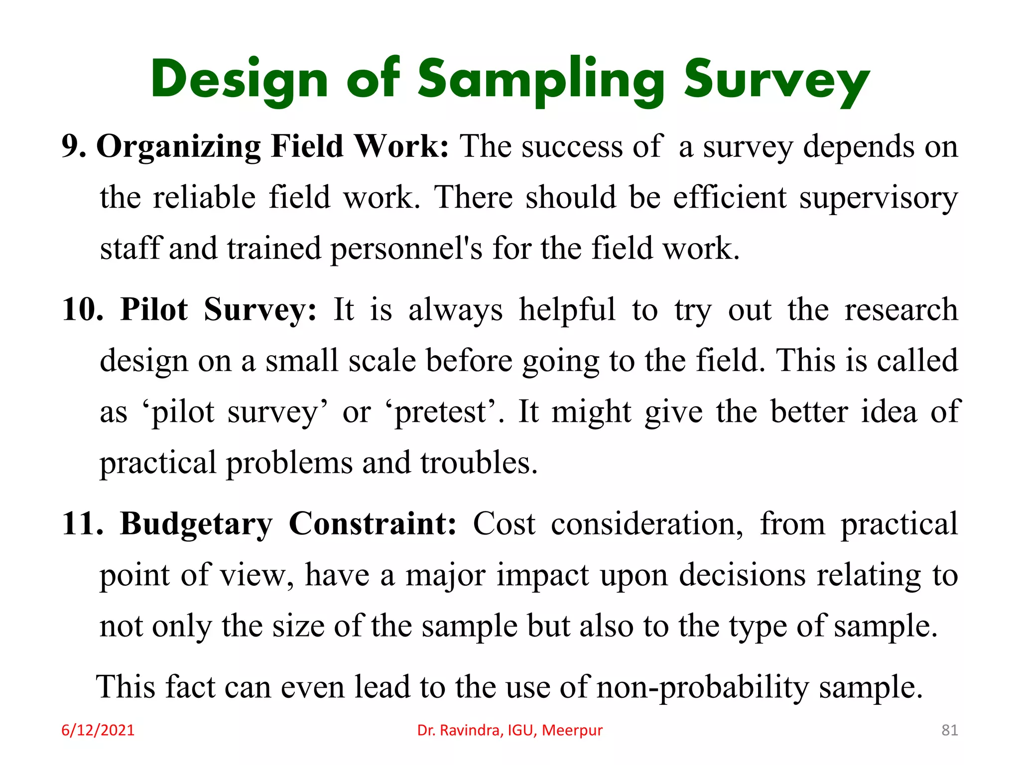 Design of Sampling Survey
9. Organizing Field Work: The success of a survey depends on
the reliable field work. There should be efficient supervisory
staff and trained personnel's for the field work.
10. Pilot Survey: It is always helpful to try out the research
design on a small scale before going to the field. This is called
as ‘pilot survey’ or ‘pretest’. It might give the better idea of
practical problems and troubles.
11. Budgetary Constraint: Cost consideration, from practical
point of view, have a major impact upon decisions relating to
not only the size of the sample but also to the type of sample.
This fact can even lead to the use of non-probability sample.
6/12/2021 Dr. Ravindra, IGU, Meerpur 81
 