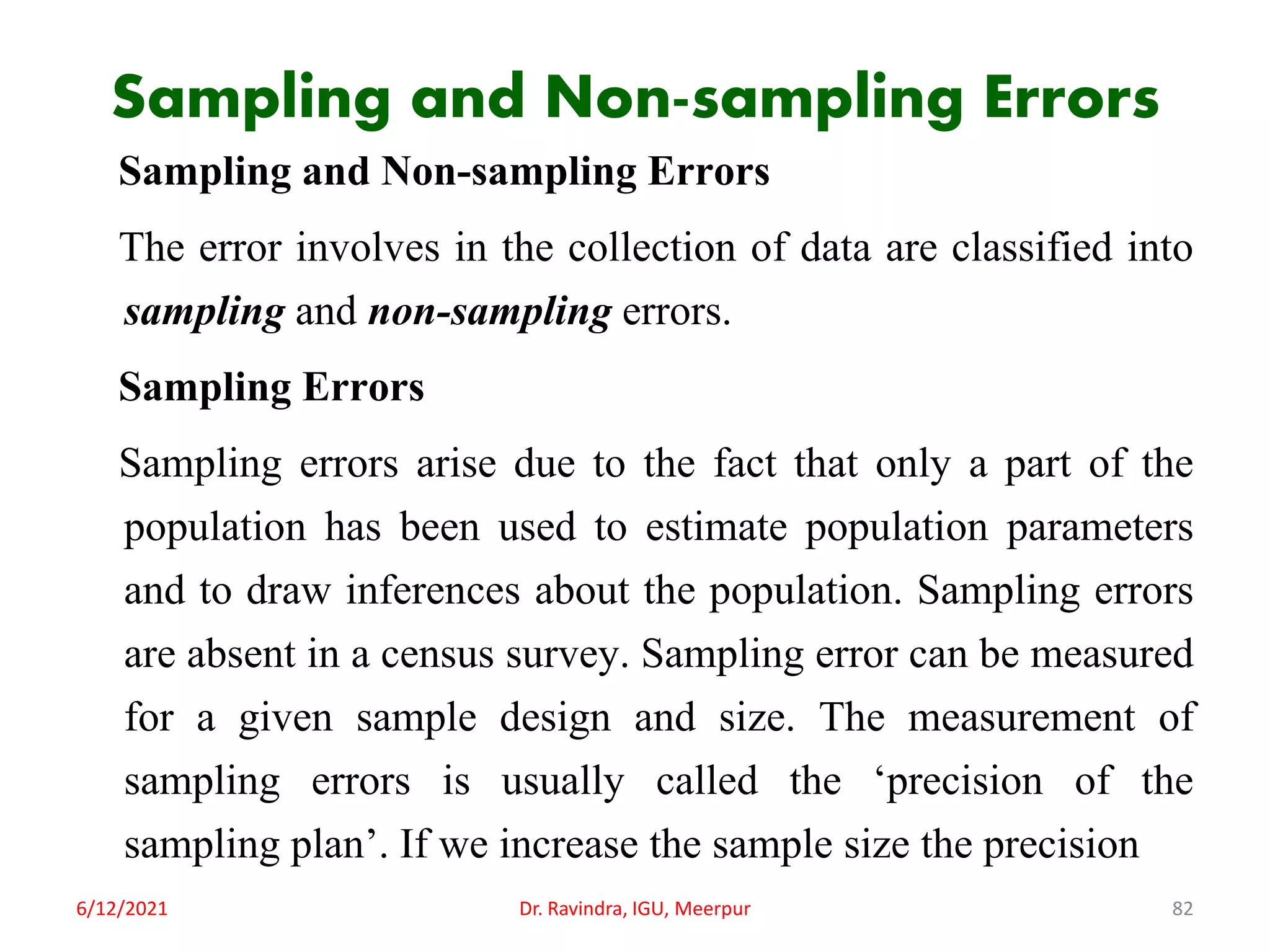 Sampling and Non-sampling Errors
Sampling and Non-sampling Errors
The error involves in the collection of data are classified into
sampling and non-sampling errors.
Sampling Errors
Sampling errors arise due to the fact that only a part of the
population has been used to estimate population parameters
and to draw inferences about the population. Sampling errors
are absent in a census survey. Sampling error can be measured
for a given sample design and size. The measurement of
sampling errors is usually called the ‘precision of the
sampling plan’. If we increase the sample size the precision
6/12/2021 Dr. Ravindra, IGU, Meerpur 82
 