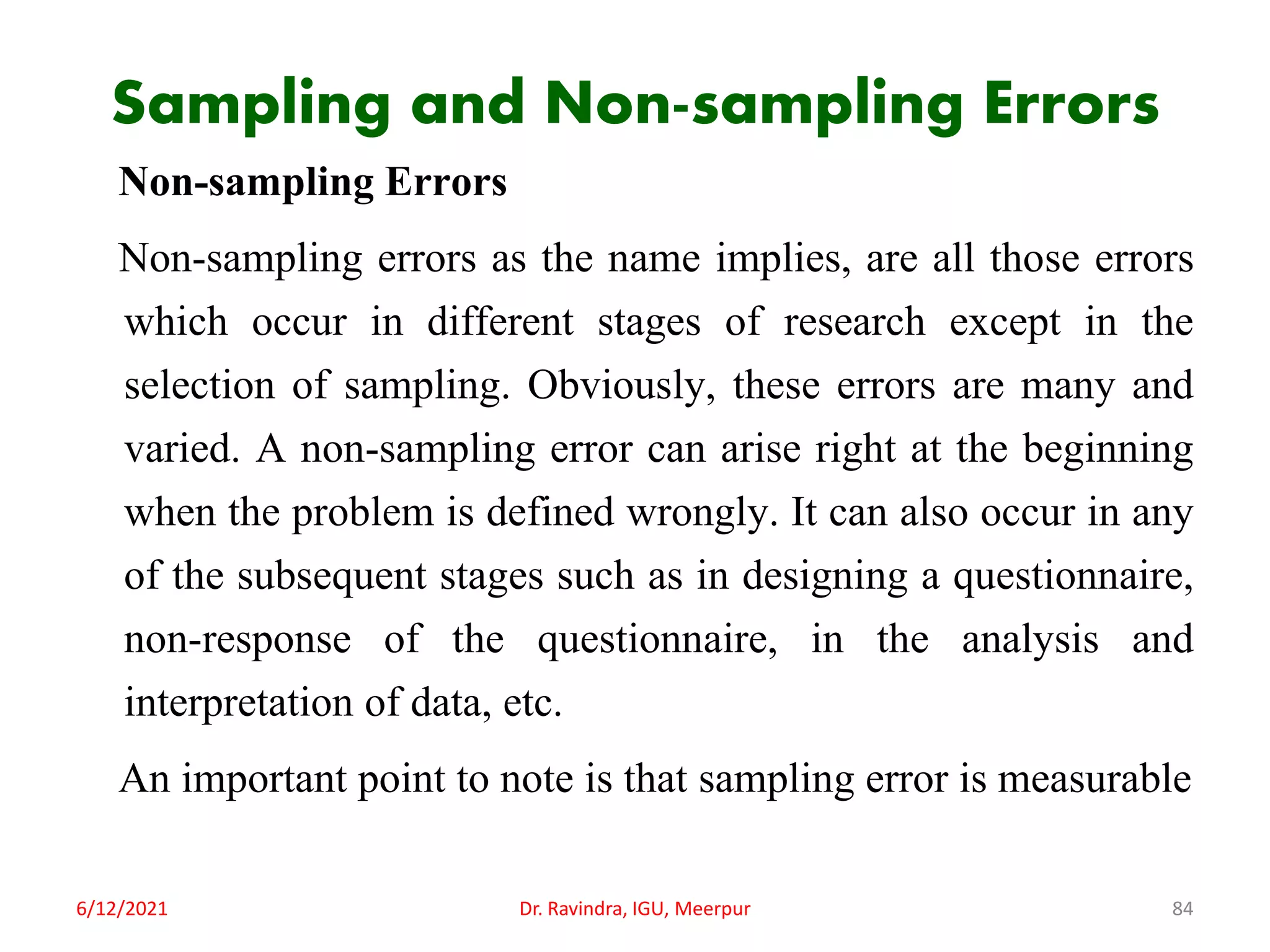 Sampling and Non-sampling Errors
Non-sampling Errors
Non-sampling errors as the name implies, are all those errors
which occur in different stages of research except in the
selection of sampling. Obviously, these errors are many and
varied. A non-sampling error can arise right at the beginning
when the problem is defined wrongly. It can also occur in any
of the subsequent stages such as in designing a questionnaire,
non-response of the questionnaire, in the analysis and
interpretation of data, etc.
An important point to note is that sampling error is measurable
6/12/2021 Dr. Ravindra, IGU, Meerpur 84
 