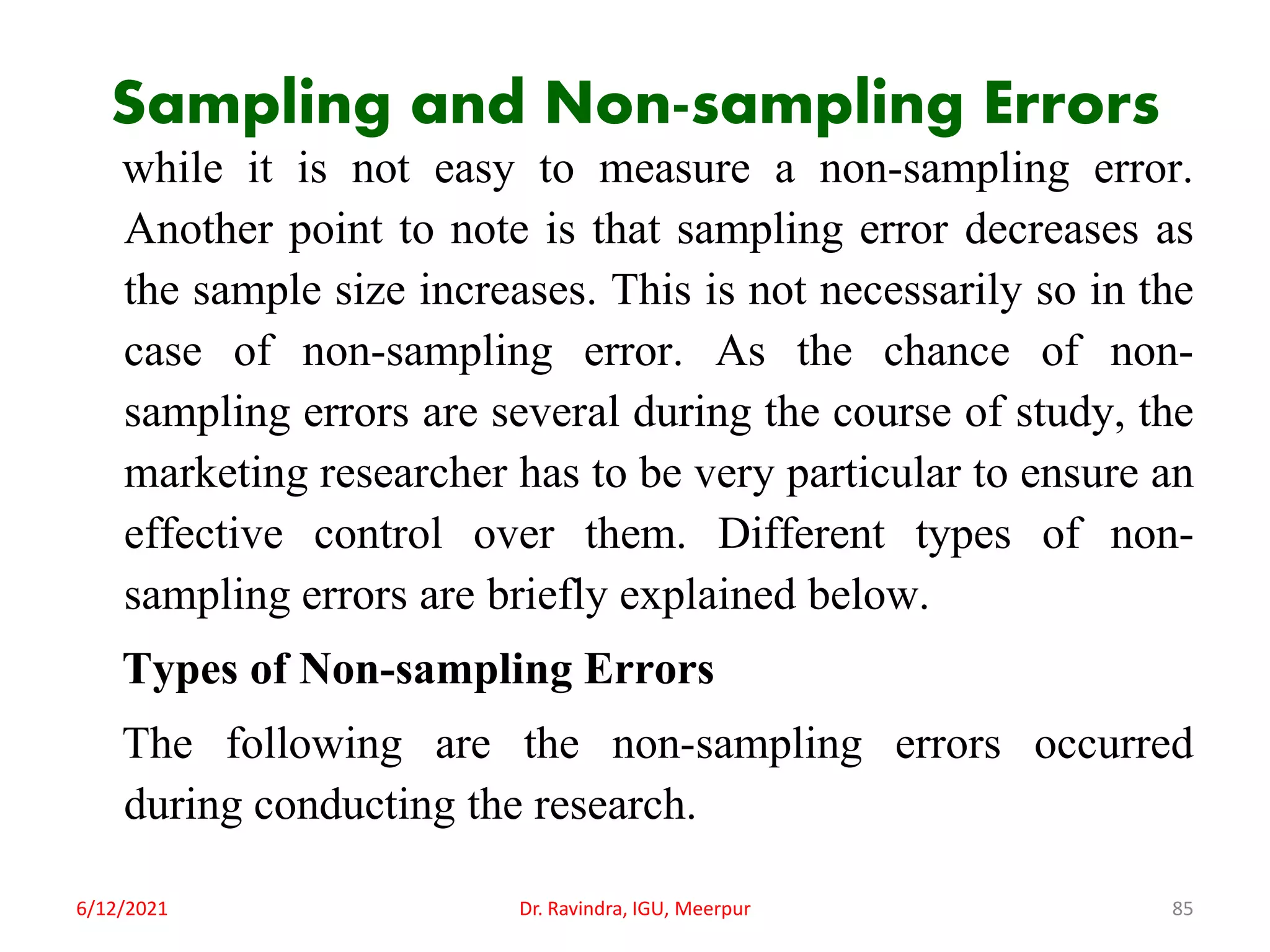 Sampling and Non-sampling Errors
while it is not easy to measure a non-sampling error.
Another point to note is that sampling error decreases as
the sample size increases. This is not necessarily so in the
case of non-sampling error. As the chance of non-
sampling errors are several during the course of study, the
marketing researcher has to be very particular to ensure an
effective control over them. Different types of non-
sampling errors are briefly explained below.
Types of Non-sampling Errors
The following are the non-sampling errors occurred
during conducting the research.
6/12/2021 Dr. Ravindra, IGU, Meerpur 85
 