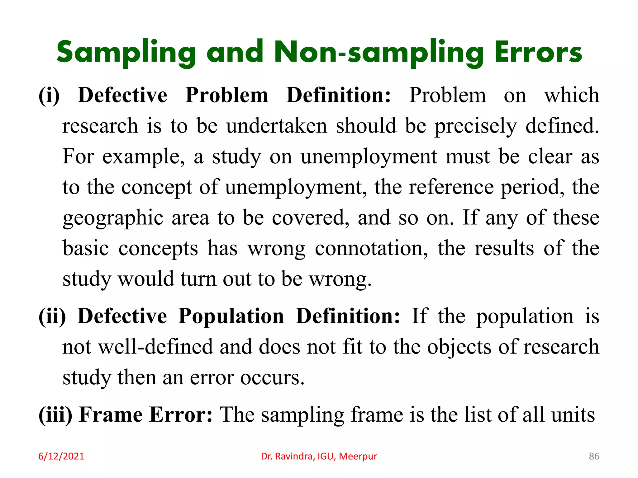 Sampling and Non-sampling Errors
(i) Defective Problem Definition: Problem on which
research is to be undertaken should be precisely defined.
For example, a study on unemployment must be clear as
to the concept of unemployment, the reference period, the
geographic area to be covered, and so on. If any of these
basic concepts has wrong connotation, the results of the
study would turn out to be wrong.
(ii) Defective Population Definition: If the population is
not well-defined and does not fit to the objects of research
study then an error occurs.
(iii) Frame Error: The sampling frame is the list of all units
6/12/2021 Dr. Ravindra, IGU, Meerpur 86
 