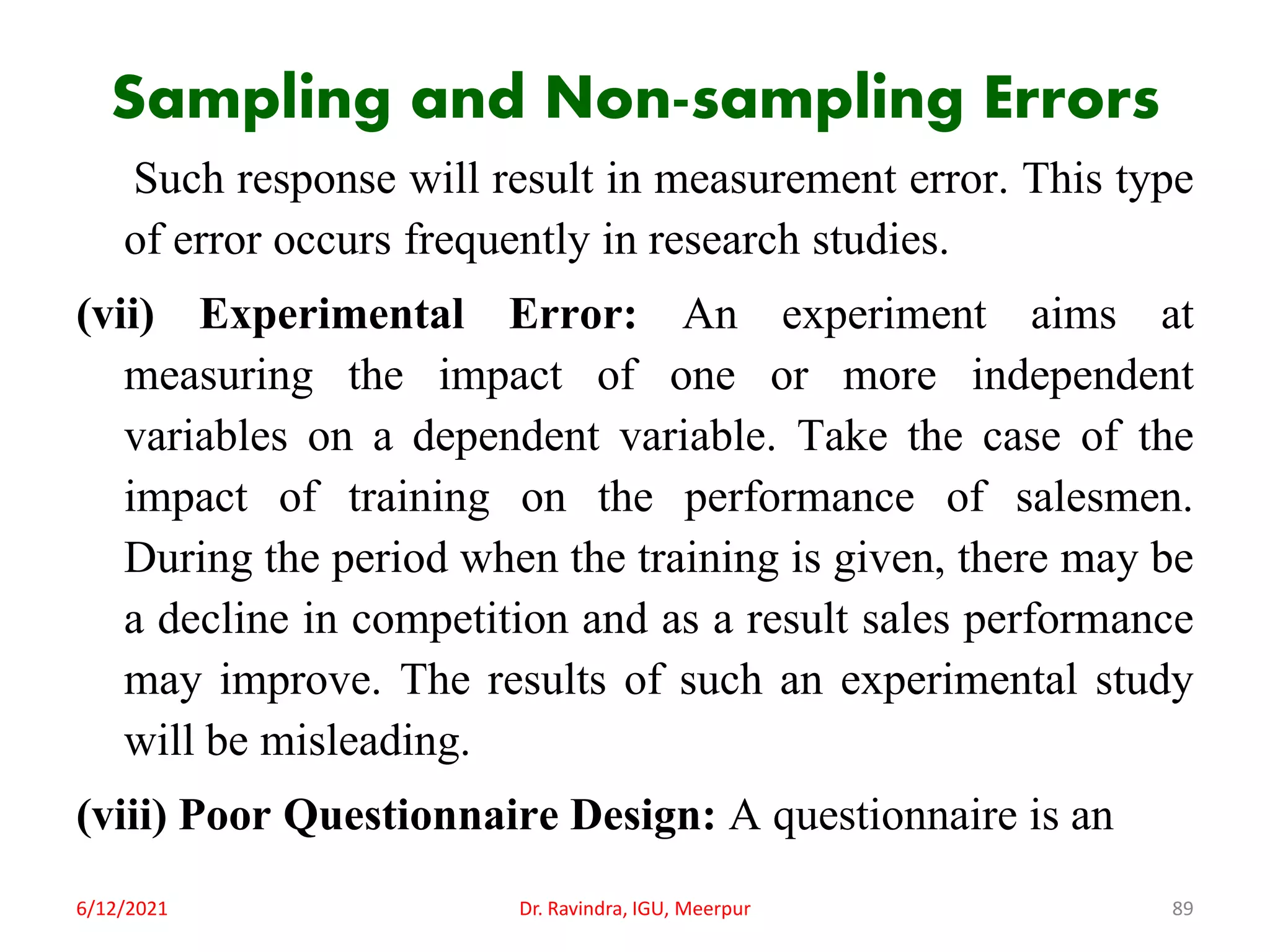 Sampling and Non-sampling Errors
Such response will result in measurement error. This type
of error occurs frequently in research studies.
(vii) Experimental Error: An experiment aims at
measuring the impact of one or more independent
variables on a dependent variable. Take the case of the
impact of training on the performance of salesmen.
During the period when the training is given, there may be
a decline in competition and as a result sales performance
may improve. The results of such an experimental study
will be misleading.
(viii) Poor Questionnaire Design: A questionnaire is an
6/12/2021 Dr. Ravindra, IGU, Meerpur 89
 