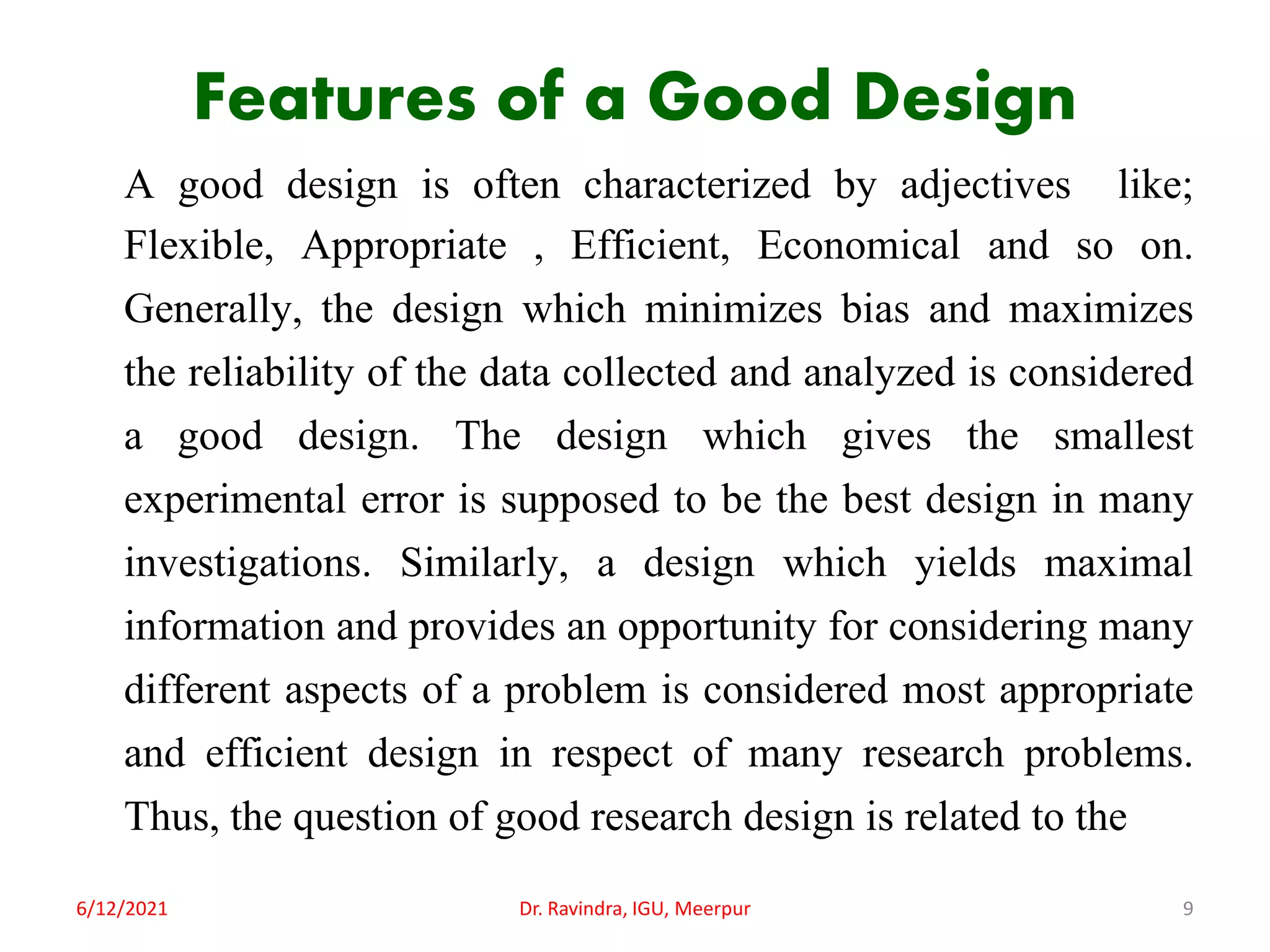 Features of a Good Design
A good design is often characterized by adjectives like;
Flexible, Appropriate , Efficient, Economical and so on.
Generally, the design which minimizes bias and maximizes
the reliability of the data collected and analyzed is considered
a good design. The design which gives the smallest
experimental error is supposed to be the best design in many
investigations. Similarly, a design which yields maximal
information and provides an opportunity for considering many
different aspects of a problem is considered most appropriate
and efficient design in respect of many research problems.
Thus, the question of good research design is related to the
6/12/2021 Dr. Ravindra, IGU, Meerpur 9
 