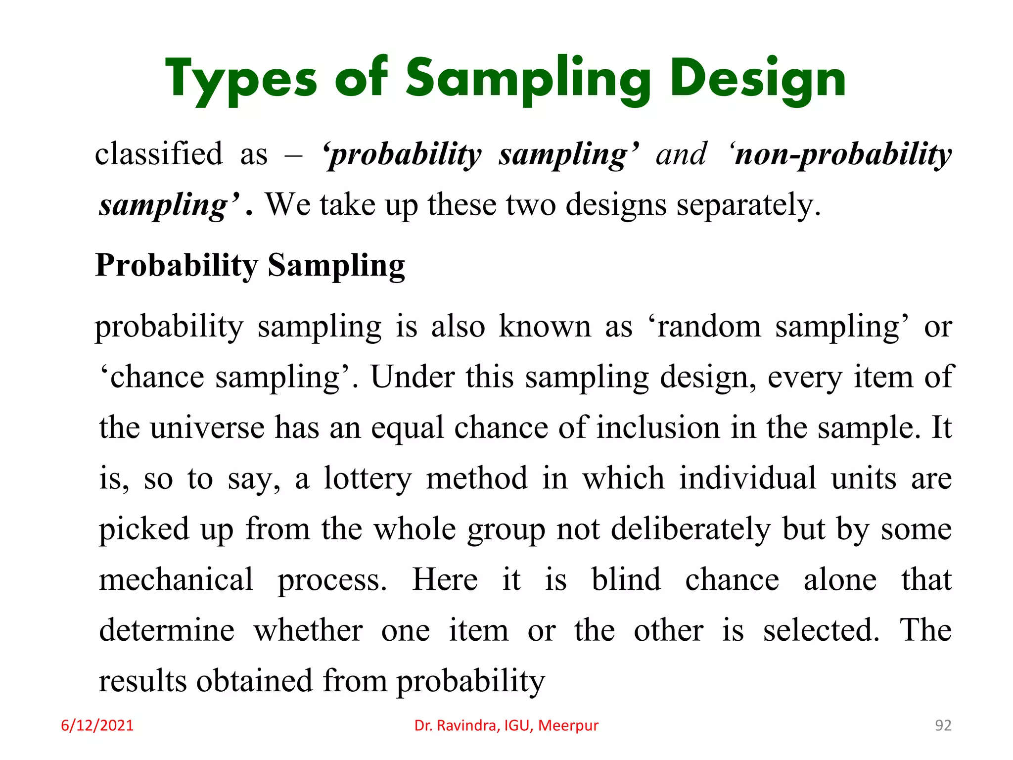 Types of Sampling Design
classified as – ‘probability sampling’ and ‘non-probability
sampling’ . We take up these two designs separately.
Probability Sampling
probability sampling is also known as ‘random sampling’ or
‘chance sampling’. Under this sampling design, every item of
the universe has an equal chance of inclusion in the sample. It
is, so to say, a lottery method in which individual units are
picked up from the whole group not deliberately but by some
mechanical process. Here it is blind chance alone that
determine whether one item or the other is selected. The
results obtained from probability
6/12/2021 Dr. Ravindra, IGU, Meerpur 92
 