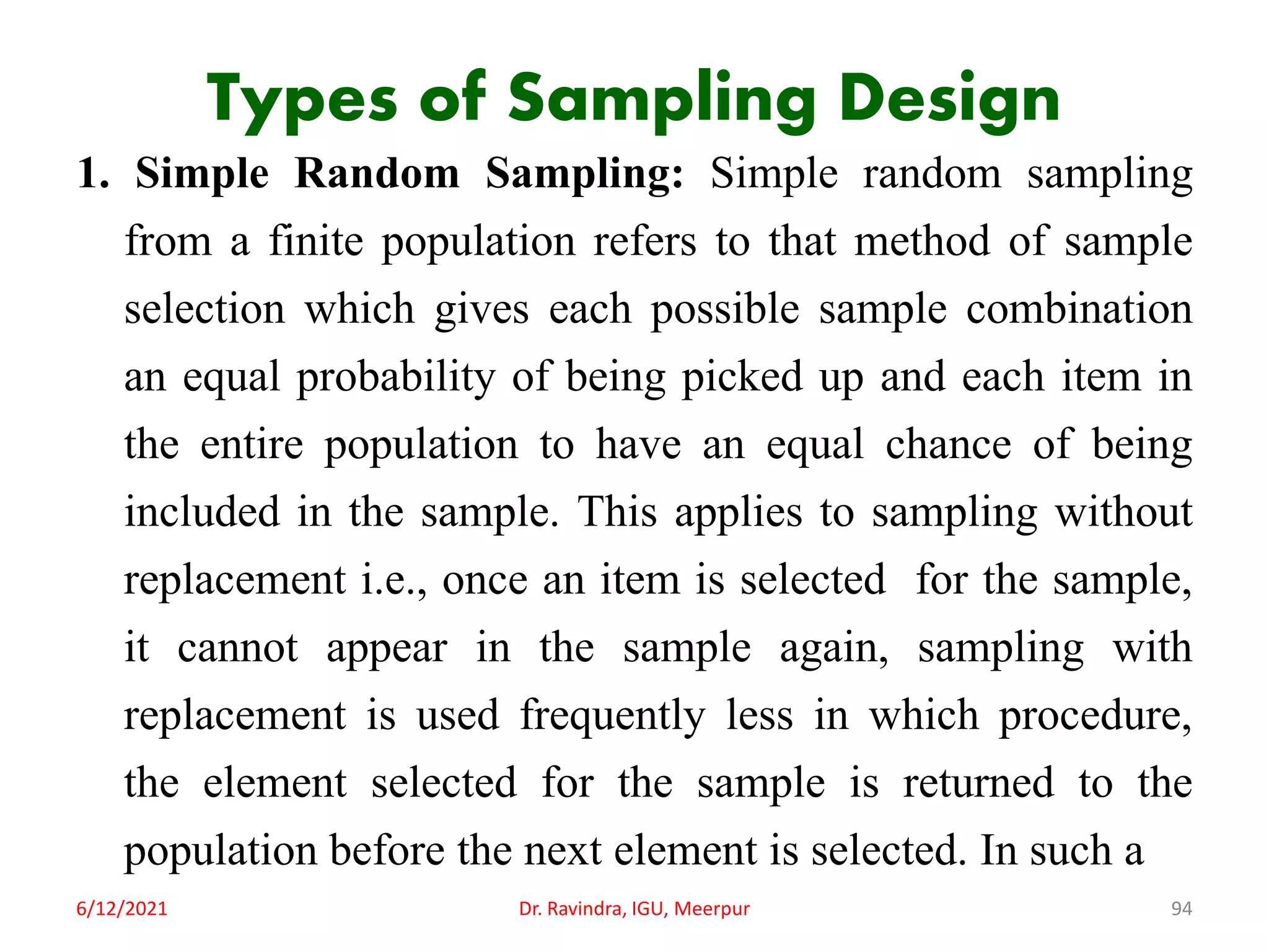 Types of Sampling Design
1. Simple Random Sampling: Simple random sampling
from a finite population refers to that method of sample
selection which gives each possible sample combination
an equal probability of being picked up and each item in
the entire population to have an equal chance of being
included in the sample. This applies to sampling without
replacement i.e., once an item is selected for the sample,
it cannot appear in the sample again, sampling with
replacement is used frequently less in which procedure,
the element selected for the sample is returned to the
population before the next element is selected. In such a
6/12/2021 Dr. Ravindra, IGU, Meerpur 94
 