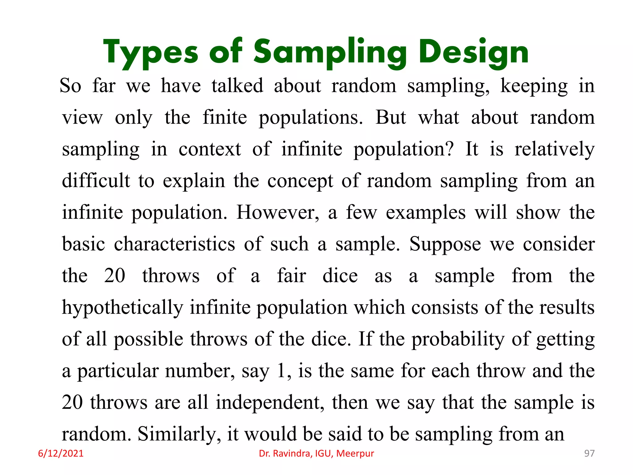 Types of Sampling Design
So far we have talked about random sampling, keeping in
view only the finite populations. But what about random
sampling in context of infinite population? It is relatively
difficult to explain the concept of random sampling from an
infinite population. However, a few examples will show the
basic characteristics of such a sample. Suppose we consider
the 20 throws of a fair dice as a sample from the
hypothetically infinite population which consists of the results
of all possible throws of the dice. If the probability of getting
a particular number, say 1, is the same for each throw and the
20 throws are all independent, then we say that the sample is
random. Similarly, it would be said to be sampling from an
6/12/2021 Dr. Ravindra, IGU, Meerpur 97
 