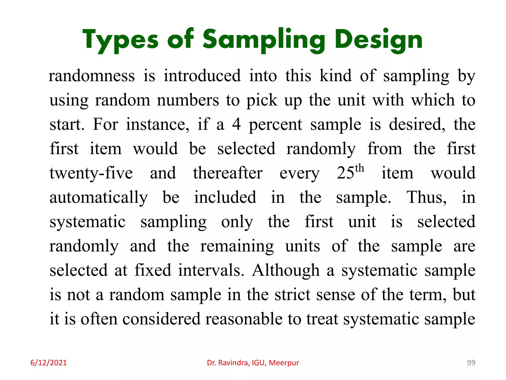 Types of Sampling Design
randomness is introduced into this kind of sampling by
using random numbers to pick up the unit with which to
start. For instance, if a 4 percent sample is desired, the
first item would be selected randomly from the first
twenty-five and thereafter every 25th item would
automatically be included in the sample. Thus, in
systematic sampling only the first unit is selected
randomly and the remaining units of the sample are
selected at fixed intervals. Although a systematic sample
is not a random sample in the strict sense of the term, but
it is often considered reasonable to treat systematic sample
6/12/2021 Dr. Ravindra, IGU, Meerpur 99
 
