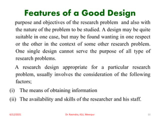 Features of a Good Design
purpose and objectives of the research problem and also with
the nature of the problem to be studied. A design may be quite
suitable in one case, but may be found wanting in one respect
or the other in the context of some other research problem.
One single design cannot serve the purpose of all type of
research problems.
A research design appropriate for a particular research
problem, usually involves the consideration of the following
factors;
(i) The means of obtaining information
(ii) The availability and skills of the researcher and his staff.
6/12/2021 Dr. Ravindra, IGU, Meerpur 10
 