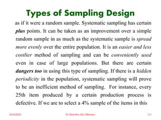 Types of Sampling Design
as if it were a random sample. Systematic sampling has certain
plus points. It can be taken as an improvement over a simple
random sample in as much as the systematic sample is spread
more evenly over the entire population. It is an easier and less
costlier method of sampling and can be conveniently used
even in case of large populations. But there are certain
dangers too in using this type of sampling. If there is a hidden
periodicity in the population, systematic sampling will prove
to be an inefficient method of sampling. For instance, every
25th item produced by a certain production process is
defective. If we are to select a 4% sample of the items in this
6/12/2021 Dr. Ravindra, IGU, Meerpur 100
 