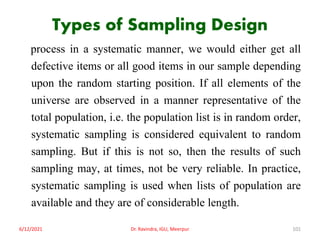 Types of Sampling Design
process in a systematic manner, we would either get all
defective items or all good items in our sample depending
upon the random starting position. If all elements of the
universe are observed in a manner representative of the
total population, i.e. the population list is in random order,
systematic sampling is considered equivalent to random
sampling. But if this is not so, then the results of such
sampling may, at times, not be very reliable. In practice,
systematic sampling is used when lists of population are
available and they are of considerable length.
6/12/2021 Dr. Ravindra, IGU, Meerpur 101
 