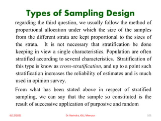Types of Sampling Design
regarding the third question, we usually follow the method of
proportional allocation under which the size of the samples
from the different strata are kept proportional to the sizes of
the strata. It is not necessary that stratification be done
keeping in view a single characteristics. Population are often
stratified according to several characteristics. Stratification of
this type is know as cross-stratification, and up to a point such
stratification increases the reliability of estimates and is much
used in opinion survey.
From what has been stated above in respect of stratified
sampling, we can say that the sample so constituted is the
result of successive application of purposive and random
6/12/2021 Dr. Ravindra, IGU, Meerpur 105
 