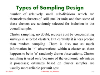 Types of Sampling Design
number of relatively small sub-divisions which are
themselves clusters of still smaller units and then some of
these clusters are randomly selected for inclusion in the
overall sample.
Cluster sampling, no doubt, reduces cost by concentrating
surveys in selected clusters. But certainly it is less precise
than random sampling. There is also not as much
information in ‘n’ observations within a cluster as there
happens to be in ‘n’ randomly drawn observations. Cluster
sampling is used only because of the economic advantage
it possesses; estimates based on cluster samples are
usually more reliable per unit cost.
6/12/2021 Dr. Ravindra, IGU, Meerpur 107
 