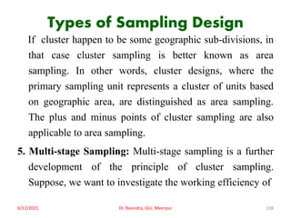 Types of Sampling Design
If cluster happen to be some geographic sub-divisions, in
that case cluster sampling is better known as area
sampling. In other words, cluster designs, where the
primary sampling unit represents a cluster of units based
on geographic area, are distinguished as area sampling.
The plus and minus points of cluster sampling are also
applicable to area sampling.
5. Multi-stage Sampling: Multi-stage sampling is a further
development of the principle of cluster sampling.
Suppose, we want to investigate the working efficiency of
6/12/2021 Dr. Ravindra, IGU, Meerpur 108
 