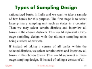Types of Sampling Design
nationalized banks in India and we want to take a sample
of few banks for this purpose. The first stage is to select
large primary sampling unit such as states in a country.
Then we may select certain districts and interview all
banks in the chosen districts. This would represent a two-
stage sampling design with the ultimate sampling units
being clusters of districts.
If instead of taking a census of all banks within the
selected districts, we select certain towns and interview all
banks in the chosen towns. This would represent a three-
stage sampling design. If instead of taking a census of all
6/12/2021 Dr. Ravindra, IGU, Meerpur 109
 